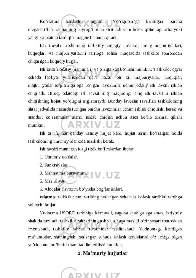 Ko’rsatma bardoshli hujjatdir. Yo’riqnomaga kiritilgan barcha o’zgartirishlar rahbarning buyrug’i bilan kiritiladi va u bekor qilinmaguncha yoki yangi ko’rsatma tasdiqlanmaguncha amal qiladi. Ish tavsifi - xodimning tashkiliy-huquqiy holatini, uning majburiyatlari, huquqlari va majburiyatlarini tartibga solish maqsadida tashkilot tomonidan chiqarilgan huquqiy hujjat. Ish tavsifi odatiy (namunali) va o’ziga xos bo’lishi mumkin. Tashkilot qaysi sohada faoliyat yuritishidan qat’i nazar, bir xil majburiyatlar, huquqlar, majburiyatlar to’plamiga ega bo’lgan lavozimlar uchun odatiy ish tavsifi ishlab chiqiladi. Biroq, odatdagi ish tavsifining mavjudligi aniq ish tavsifini ishlab chiqishning hojati yo’qligini anglatmaydi. Bunday lavozim tavsiflari tashkilotning shtat jadvalida nazarda tutilgan barcha lavozimlar uchun ishlab chiqilishi kerak va standart ko’rsatmalar ularni ishlab chiqish uchun asos bo’lib xizmat qilishi mumkin. Ish ta’rifi, har qanday rasmiy hujjat kabi, hujjat turini ko’rsatgan holda tashkilotning umumiy blankida tuzilishi kerak. Ish tavsifi matni quyidagi tipik bo’limlardan iborat: 1. Umumiy qoidalar. 2. Funktsiyalar. 3. Mehnat majburiyatlari. 5. Mas’uliyat. 6. Aloqalar (lavozim bo’yicha bog’lanishlar). eslatma - tashkilot faoliyatining tanlangan sohasida ishlash tartibini tartibga soluvchi hujjat. Yodnoma USORD tarkibiga kirmaydi, yagona shaklga ega emas, ixtiyoriy shaklda tuziladi, tashkilot rahbarining ushbu sohaga mas’ul o’rinbosari tomonidan imzolanadi, tashkilot rahbari tomonidan tasdiqlanadi. Yodnomaga kiritilgan ma’lumotlar, shuningdek, tanlangan sohada ishlash qoidalarini o’z ichiga olgan yo’riqnoma bo’limida ham taqdim etilishi mumkin. 2 . Ma’muriy hujjatlar 