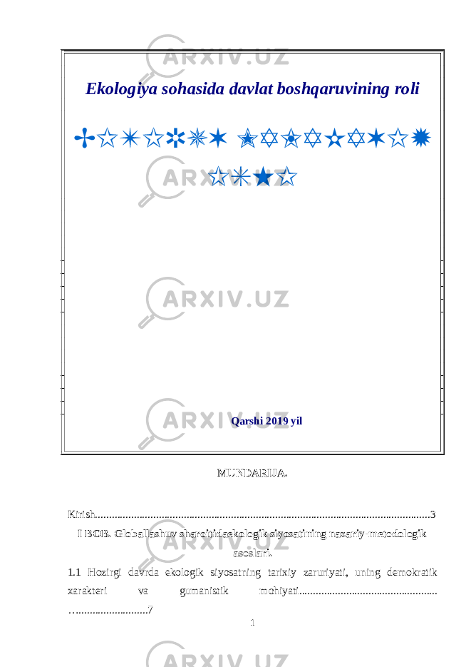 Ekologiya sohasida davlat boshqaruvining roli Qarshi 2019 yil MUNDARIJA. Kirish.........................................................................................................................3 I BOB. Globallashuv sharoitidaekologik siyosatining nazariy-metodologik asoslari. 1.1 Hozirgi davrda ekologik siyosatning tarixiy zaruriyati, uning demokratik xarakteri va gumanistik mohiyati.................................................. ….........................7 1BITIRUV MALAKAVIY ISHI 