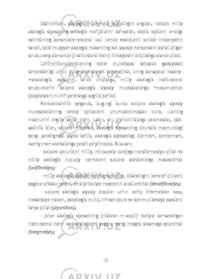 Ikkinchidan, ekologik muammolar globalligini anglash, nafaqat milliy ekologik siyosatning strategik mo‘ljallarini ko‘rsatish, taktik rejalarni amalga oshirishning konstruktiv-ratsional usul hamda vositalarini tanlash imkoniyatini beradi, balki muayyan ekologik makonning real siyosiy manzarasini tashkil qilgan strukturaviy elementlar (institutsional tizim) funksiyasini aniqlashga xizmat qiladi. Uchinchidan, davlatlarning tabiat muhofazasi sohasida geosiyosati samaradorligi uchun qulay shart-sharoit barpo qilish, uning konseptual nazariy- metodologik asoslarini ishlab chiqishga, milliy ekologik institutsional strukturalarini xalqaro ekologik siyosiy munosabatlarga “moslanuvchan (adaptatsion) muhit” yaratishga bog‘liq bo‘ladi. Konkretlashtirib aytganda, bugungi kunda xalqaro ekologik siyosiy munosabatlarning tarixiy tajribalarni umumlashtirmasdan turib, ularning mazmunini anglab yetish qiyin. Lekin, shu qiyinchiliklarga qaramasdan, asta- sekinlik bilan, xalqaro miqyosda, ekologik siyosatning alturistik mazmundagi yangi paradigmasi paydo bo‘lib, ekologik siyosatdagi alarmizm, konformizm, avantyurizm xodisalariga qarshi qo‘yilmoqda. Xususan: - xalqaro qonunlarni milliy, mintaqaviy darajaga transformatsiya qilish va milliy ekologik huquqiy normalarni xalqaro standartlarga moslashtirish (unifikatsiya); - milliy ekologik siyosatning fragmentarligi, diskretligini bartaraf qiluvchi yagona tafakkur tarzini, amaliy faoliyat maydonini shakllantirish (identifikatsiya); - xalqaro ekologik siyosiy aloqalar uchun ochiq informatsion baza, investitsiya makoni, psixologik muhit, infrastruktura va kommunikatsiya asoslarni barpo qilish (plyuralizm); - jahon ekologik siyosatining (nisbatan mustaqil) faoliyat ko‘rsatadigan institutsional tizimi va tashkilotlarini yagona yangi integral sistemaga aylantirish (integratsiya); 10 