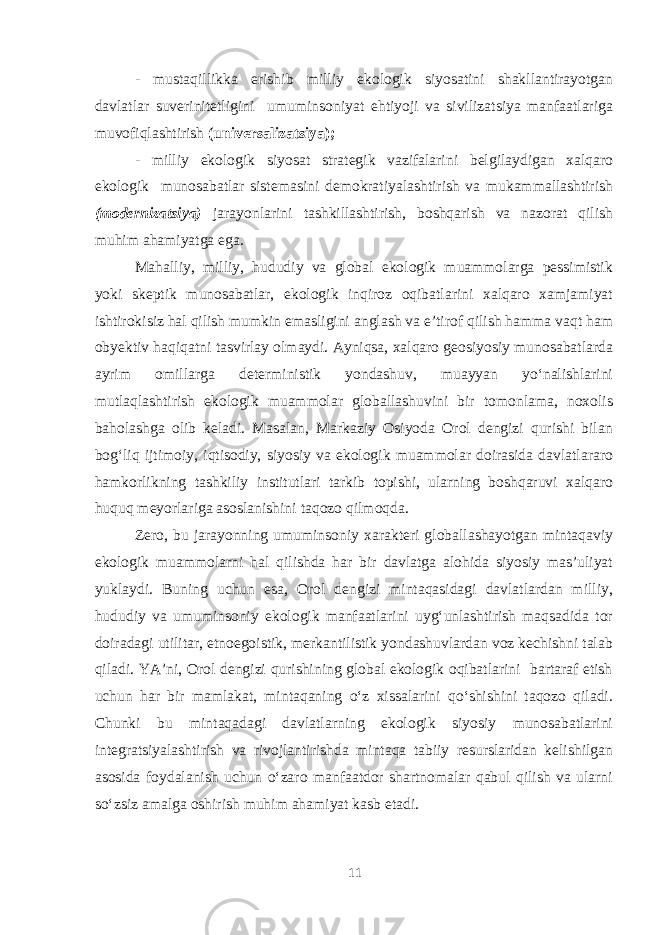 - mustaqillikka erishib milliy ekologik siyosatini shakllantirayotgan davlatlar suverinitetligini umuminsoniyat ehtiyoji va sivilizatsiya manfaatlariga muvofiqlashtirish (universalizatsiya); - milliy ekologik siyosat strategik vazifalarini belgilaydigan xalqaro ekologik munosabatlar sistemasini demokratiyalashtirish va mukammallashtirish (modernizatsiya) jarayonlarini tashkillashtirish, boshqarish va nazorat qilish muhim ahamiyatga ega. Mahalliy, milliy, hududiy va global ekologik muammolarga pessimistik yoki skeptik munosabatlar, ekologik inqiroz oqibatlarini xalqaro xamjamiyat ishtirokisiz hal qilish mumkin emasligini anglash va e’tirof qilish hamma vaqt ham obyektiv haqiqatni tasvirlay olmaydi. Ayniqsa, xalqaro geosiyosiy munosabatlarda ayrim omillarga deterministik yondashuv, muayyan yo‘nalishlarini mutlaqlashtirish ekologik muammolar globallashuvini bir tomonlama, noxolis baholashga olib keladi. Masalan, Markaziy Osiyoda Orol dengizi qurishi bilan bog‘liq ijtimoiy, iqtisodiy, siyosiy va ekologik muammolar doirasida davlatlararo hamkorlikning tashkiliy institutlari tarkib topishi, ularning boshqaruvi xalqaro huquq meyorlariga asoslanishini taqozo qilmoqda. Zero, bu jarayonning umuminsoniy xarakteri globallashayotgan mintaqaviy ekologik muammolarni hal qilishda har bir davlatga alohida siyosiy mas’uliyat yuklaydi. Buning uchun esa, Orol dengizi mintaqasidagi davlatlardan milliy, hududiy va umuminsoniy ekologik manfaatlarini uyg‘unlashtirish maqsadida tor doiradagi utilitar, etnoegoistik, merkantilistik yondashuvlardan voz kechishni talab qiladi. YA’ni, Orol dengizi qurishining global ekologik oqibatlarini bartaraf etish uchun har bir mamlakat, mintaqaning o‘z xissalarini qo‘shishini taqozo qiladi. Chunki bu mintaqadagi davlatlarning ekologik siyosiy munosabatlarini integratsiyalashtirish va rivojlantirishda mintaqa tabiiy resurslaridan kelishilgan asosida foydalanish uchun o‘zaro manfaatdor shartnomalar qabul qilish va ularni so‘zsiz amalga oshirish muhim ahamiyat kasb etadi. 11 