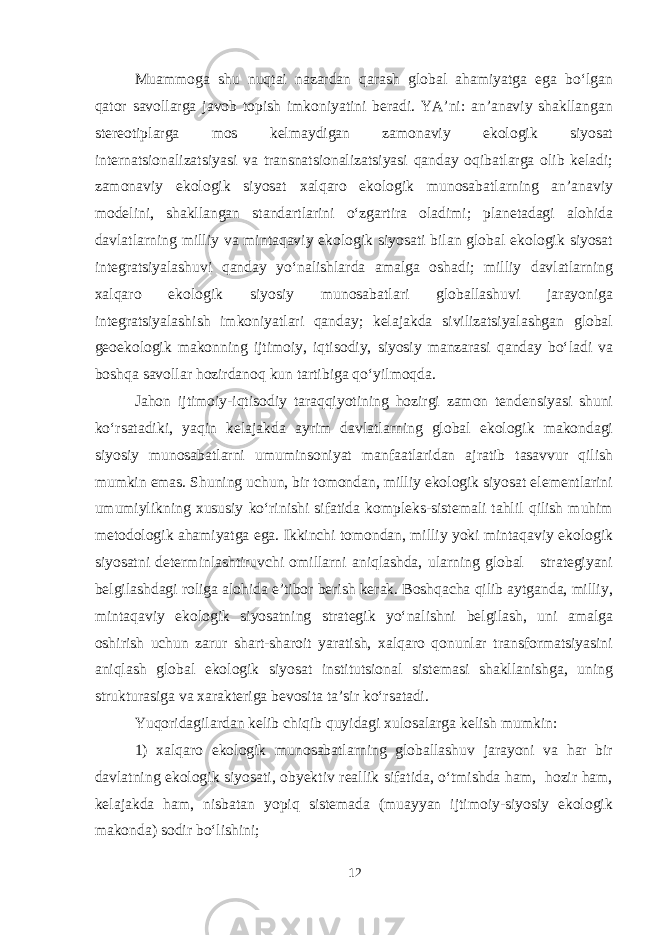 Muammoga shu nuqtai nazardan qarash global ahamiyatga ega bo‘lgan qator savollarga javob topish imkoniyatini beradi. YA’ni: an’anaviy shakllangan stereotiplarga mos kelmaydigan zamonaviy ekologik siyosat internatsionalizatsiyasi va transnatsionalizatsiyasi qanday oqibatlarga olib keladi; zamonaviy ekologik siyosat xalqaro ekologik munosabatlarning an’anaviy modelini, shakllangan standartlarini o‘zgartira oladimi; planetadagi alohida davlatlarning milliy va mintaqaviy ekologik siyosati bilan global ekologik siyosat integratsiyalashuvi qanday yo‘nalishlarda amalga oshadi; milliy davlatlarning xalqaro ekologik siyosiy munosabatlari globallashuvi jarayoniga integratsiyalashish imkoniyatlari qanday; kelajakda sivilizatsiyalashgan global geoekologik makonning ijtimoiy, iqtisodiy, siyosiy manzarasi qanday bo‘ladi va boshqa savollar hozirdanoq kun tartibiga qo‘yilmoqda. Jahon ijtimoiy-iqtisodiy taraqqiyotining hozirgi zamon tendensiyasi shuni ko‘rsatadiki, yaqin kelajakda ayrim davlatlarning global ekologik makondagi siyosiy munosabatlarni umuminsoniyat manfaatlaridan ajratib tasavvur qilish mumkin emas. Shuning uchun, bir tomondan, milliy ekologik siyosat elementlarini umumiylikning xususiy ko‘rinishi sifatida kompleks-sistemali tahlil qilish muhim metodologik ahamiyatga ega. Ikkinchi tomondan, milliy yoki mintaqaviy ekologik siyosatni determinlashtiruvchi omillarni aniqlashda, ularning global strategiyani belgilashdagi roliga alohida e’tibor berish kerak. Boshqacha qilib aytganda, milliy, mintaqaviy ekologik siyosatning strategik yo‘nalishni belgilash, uni amalga oshirish uchun zarur shart-sharoit yaratish, xalqaro qonunlar transformatsiyasini aniqlash global ekologik siyosat institutsional sistemasi shakllanishga, uning strukturasiga va xarakteriga bevosita ta’sir ko‘rsatadi. Yuqoridagilardan kelib chiqib quyidagi xulosalarga kelish mumkin: 1) xalqaro ekologik munosabatlarning globallashuv jarayoni va har bir davlatning ekologik siyosati, obyektiv reallik sifatida, o‘tmishda ham, hozir ham, kelajakda ham, nisbatan yopiq sistemada (muayyan ijtimoiy-siyosiy ekologik makonda) sodir bo‘lishini; 12 