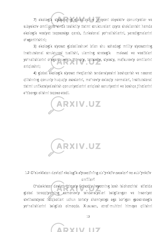 2) ekologik siyosatning globallashuv jarayoni obyektiv qonuniyatlar va subyektiv omillar ta’sirida tashkiliy tizimi strukturalari qayta shakllanishi hamda ekologik vaziyat taqozosiga qarab, funksional yo‘nalishlarini, paradigmalarini o‘zgartirishini; 3) ekologik siyosat globallashuvi bilan shu sohadagi milliy siyosatning institutsional strukturasi tuzilishi, ularning strategik maksad va vazifalari yo‘nalishlarini o‘zgartiruvchi: ijtimoiy, iqtisodiy, siyosiy, mafkuraviy omillarini aniqlashni; 4) global ekologik siyosat rivojlanish tendensiyasini boshqarish va nazorat qilishning qonuniy-huquqiy asoslarini, ma’naviy-axloqiy normalari, institutsional tizimi unfikatsiyalashish qonuniyatlarini aniqlash zaruriyatini va boshqa jihatlarini e’tiborga olishni taqozo etadi. 1.2 O`zbekiston davlati ekologik siyosatining ob`yektiv asoslari va sub`yektiv omillari O‘zbekiston davlati ijtimoiy-iktisodiy hayotning bosh islohotchisi sifatida global taraqqiyotning zamonaviy tendensiyalari belgilangan va insoniyat sivilizatsiyasi istiqbollari uchun tarixiy ahamiyatga ega bo‘lgan geostrategik yo‘nalishlarini belgilab olmoqda. Xususan, atrof-muhitni himoya qilishni 13 