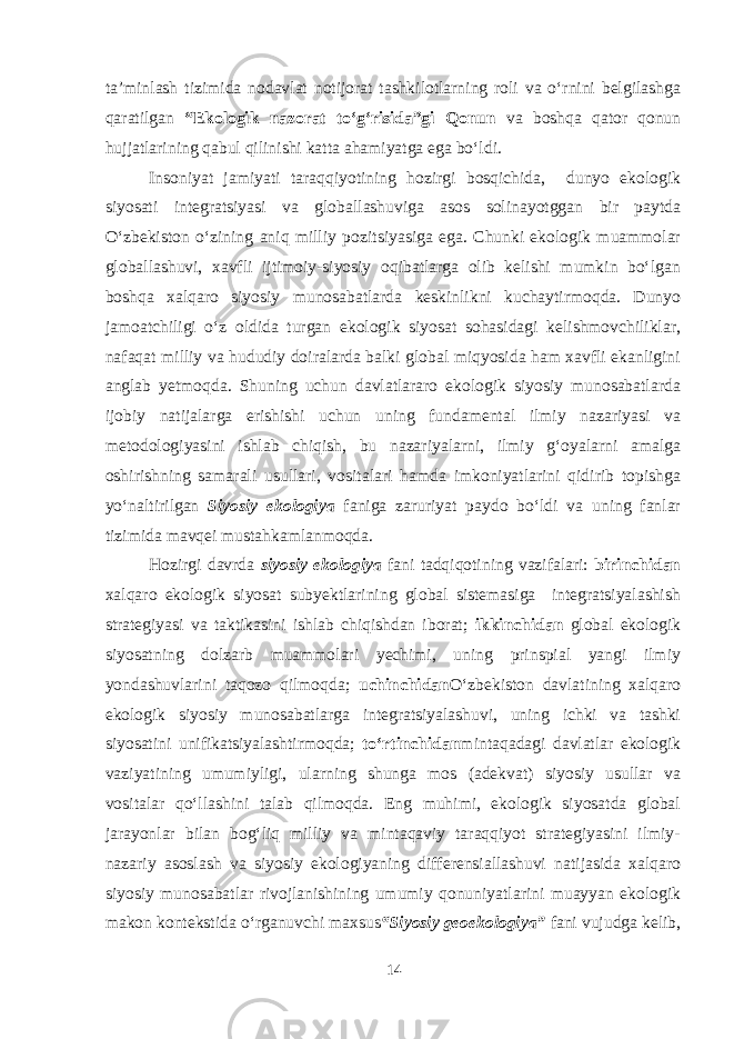 ta’minlash tizimida nodavlat notijorat tashkilotlarning roli va o‘rnini belgilashga qaratilgan “Ekologik nazorat to‘g‘risida”gi Qonun va boshqa qator qonun hujjatlarining qabul qilinishi katta ahamiyatga ega bo‘ldi. Insoniyat jamiyati taraqqiyotining hozirgi bosqichida, dunyo ekologik siyosati integratsiyasi va globallashuviga asos solinayotggan bir paytda O‘zbekiston o‘zining aniq milliy pozitsiyasiga ega. Chunki ekologik muammolar globallashuvi, xavfli ijtimoiy-siyosiy oqibatlarga olib kelishi mumkin bo‘lgan boshqa xalqaro siyosiy munosabatlarda keskinlikni kuchaytirmoqda. Dunyo jamoatchiligi o‘z oldida turgan ekologik siyosat sohasidagi kelishmovchiliklar, nafaqat milliy va hududiy doiralarda balki global miqyosida ham xavfli ekanligini anglab yetmoqda. Shuning uchun davlatlararo ekologik siyosiy munosabatlarda ijobiy natijalarga erishishi uchun uning fundamental ilmiy nazariyasi va metodologiyasini ishlab chiqish, bu nazariyalarni, ilmiy g‘oyalarni amalga oshirishning samarali usullari, vositalari hamda imkoniyatlarini qidirib topishga yo‘naltirilgan Siyosiy ekologiya faniga zaruriyat paydo bo‘ldi va uning fanlar tizimida mavqei mustahkamlanmoqda. Hozirgi davrda siyosiy ekologiya fani tadqiqotining vazifalari: birinchidan xalqaro ekologik siyosat subyektlarining global sistemasiga integratsiyalashish strategiyasi va taktikasini ishlab chiqishdan iborat; ikkinchidan global ekologik siyosatning dolzarb muammolari yechimi, uning prinspial yangi ilmiy yondashuvlarini taqozo qilmoqda; uchinchidan O‘zbekiston davlatining xalqaro ekologik siyosiy munosabatlarga integratsiyalashuvi, uning ichki va tashki siyosatini unifikatsiyalashtirmoqda; to‘rtinchidan mintaqadagi davlatlar ekologik vaziyatining umumiyligi, ularning shunga mos (adekvat) siyosiy usullar va vositalar qo‘llashini talab qilmoqda. Eng muhimi, ekologik siyosatda global jarayonlar bilan bog‘liq milliy va mintaqaviy taraqqiyot strategiyasini ilmiy- nazariy asoslash va siyosiy ekologiyaning differensiallashuvi natijasida xalqaro siyosiy munosabatlar rivojlanishining umumiy qonuniyatlarini muayyan ekologik makon kontekstida o‘rganuvchi maxsus “Siyosiy geoekologiya” fani vujudga kelib, 14 