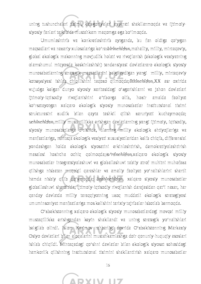 uning tushunchalari tizimi, kategoriyalari apparati shakllanmoqda va ijtimoiy- siyosiy fanlari tarkibida mustahkam maqomga ega bo‘lmoqda. Umumlashtirib va konkretlashtirib aytganda, bu fan oldiga qo‘ygan maqsadlari va nazariy xulosalariga ko‘ra: birinchidan, mahalliy, milliy, mintaqaviy, global ekologik makonning mavjudlik holati va rivojlanish (ekologik vaziyatning olamshumul miqyosda keskinlashish) tendensiyasi davlatlararo ekologik siyosiy munosabatlarning strategik maqsadlarini belgilaydigan yangi milliy, mintaqaviy kotsepsiyasi ishlab chiqilishini taqozo qilmoqda; ikkinchidan, XX asr oxirida vujudga kelgan dunyo siyosiy xaritasidagi o‘zgarishlarni va jahon davlatlari ijtimoiy-iqtisodiy rivojlanishini e’tiborga olib, hozir amalda faoliyat ko‘rsatayotgan xalqaro ekologik siyosiy munosabatlar institutsional tizimi strukturasini zudlik bilan qayta tashkil qilish zaruriyati kuchaymoqda; uchinchidan, milliy mustaqillikka erishgan davlatlarning yangi ijtimoiy, iqtisodiy, siyosiy munosabatlarga o‘tishida, ularning milliy ekologik ehtiyojlariga va manfaatlariga, mintaqa ekologik vaziyati xususiyatlaridan kelib chiqib, differensial yondashgan holda ekologik siyosatini erkinlashtirish, demokratiyalashtirish masalasi hozircha ochiq qolmoqda; to‘rtinchidan, xalqaro ekologik siyosiy munosabatlar integratsiyalashuvi va globallashuvi tabiiy atrof muhitni muhofaza qilishga nisbatan muqobil qarashlar va amaliy faoliyat yo‘nalishlarini shartli hamda nisbiy qilib qo‘ymoqda; beshinchidan, xalqaro siyosiy munosabatlar globallashuvi sharoitida, ijtimoiy-iqtisodiy rivojlanish darajasidan qat’i nazar, har qanday davlatda milliy taraqqiyotning uzoq muddatli ekologik strategiyasi umuminsoniyat manfaatlariga mos kelishini tarixiy tajribalar isbotlab bermoqda. O‘zbekistonning xalqaro ekologik siyosiy munosabatlardagi mavqei milliy mustaqillikka erishgandan keyin shakllandi va uning strategik yo‘nalishlari belgilab olindi. Islom Karimov rahbarligi davrida O‘zbekistonning Markaziy Osiyo davlatlari bilan aloqalarini mustahkamlashga doir qonuniy-huquqiy asoslari ishlab chiqildi. Mintaqadagi qo‘shni davlatlar bilan ekologik siyosat sohasidagi hamkorlik qilishning institutsional tizimini shakllantirish xalqaro munosabatlar 15 