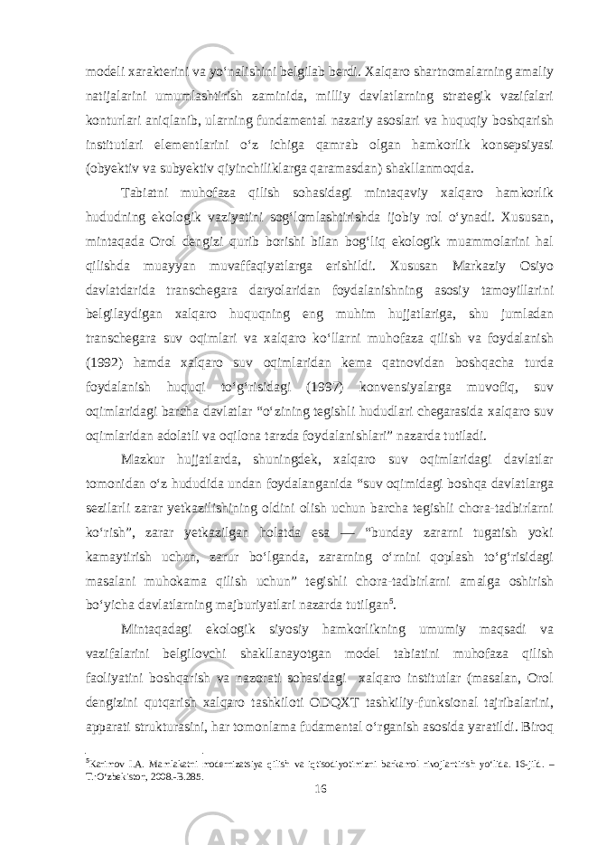 modeli xarakterini va yo‘nalishini belgilab berdi. Xalqaro shartnomalarning amaliy natijalarini umumlashtirish zaminida, milliy davlatlarning strategik vazifalari konturlari aniqlanib, ularning fundamental nazariy asoslari va huquqiy boshqarish institutlari elementlarini o‘z ichiga qamrab olgan hamkorlik konsepsiyasi (obyektiv va subyektiv qiyinchiliklarga qaramasdan) shakllanmoqda. Tabiatni muhofaza qilish sohasidagi mintaqaviy xalqaro hamkorlik hududning ekologik vaziyatini sog‘lomlashtirishda ijobiy rol o‘ynadi. Xususan, mintaqada Orol dengizi qurib borishi bilan bog‘liq ekologik muammolarini hal qilishda muayyan muvaffaqiyatlarga erishildi. Xususan Markaziy Osiyo davlatdarida transchegara daryolaridan foydalanishning asosiy tamoyillarini belgilaydigan xalqaro huquqning eng muhim hujjatlariga, shu jumladan transchegara suv oqimlari va xalqaro ko‘llarni muhofaza qilish va foydalanish (1992) hamda xalqaro suv oqimlaridan kema qatnovidan boshqacha turda foydalanish huquqi to‘g‘risidagi (1997) konvensiyalarga muvofiq, suv oqimlaridagi barcha davlatlar “o‘zining tegishli hududlari chegarasida xalqaro suv oqimlaridan adolatli va oqilona tarzda foydalanishlari” nazarda tutiladi. Mazkur hujjatlarda, shuningdek, xalqaro suv oqimlaridagi davlatlar tomonidan o‘z hududida undan foydalanganida “suv oqimidagi boshqa davlatlarga sezilarli zarar yetkazilishining oldini olish uchun barcha tegishli chora-tadbirlarni ko‘rish”, zarar yetkazilgan holatda esa — “bunday zararni tugatish yoki kamaytirish uchun, zarur bo‘lganda, zararning o‘rnini qoplash to‘g‘risidagi masalani muhokama qilish uchun” tegishli chora-tadbirlarni amalga oshirish bo‘yicha davlatlarning majburiyatlari nazarda tutilgan 5 . Mintaqadagi ekologik siyosiy hamkorlikning umumiy maqsadi va vazifalarini belgilovchi shakllanayotgan model tabiatini muhofaza qilish faoliyatini boshqarish va nazorati sohasidagi xalqaro institutlar (masalan, Orol dengizini qutqarish xalqaro tashkiloti ODQXT tashkiliy-funksional tajribalarini, apparati strukturasini, har tomonlama fudamental o‘rganish asosida yaratildi. Biroq 5 Karimov I.A. Mamlakatni modernizatsiya qilish va iqtisodiyotimizni barkamol rivojlantirish yo‘lida. 16-jild. – T.:O‘zbekiston, 2008.-B.285. 16 