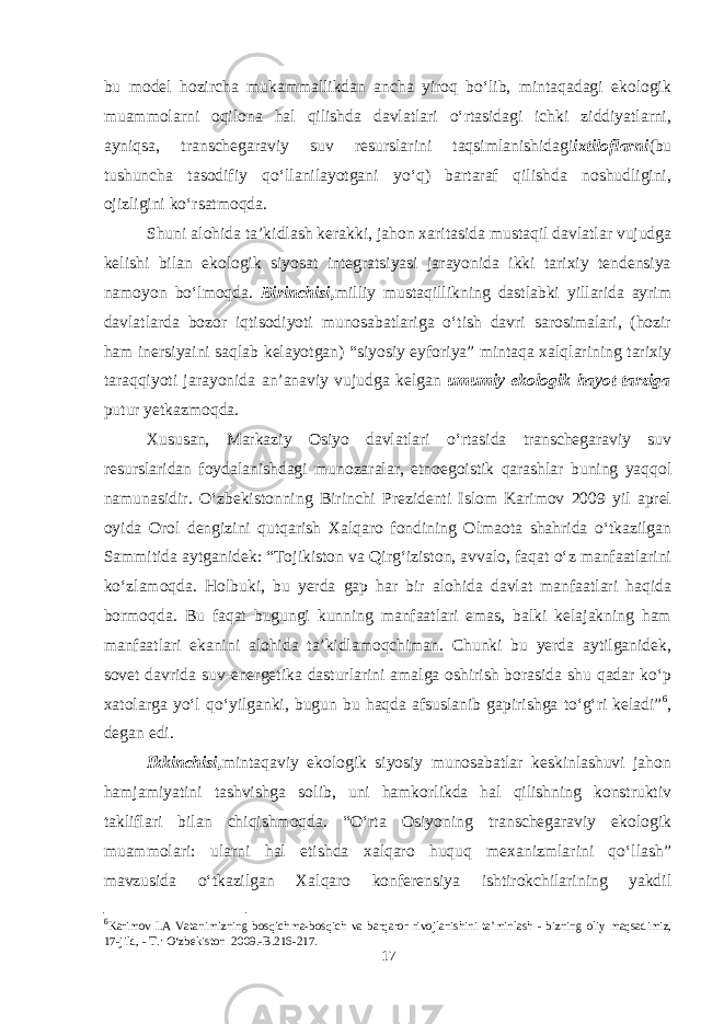 bu model hozircha mukammallikdan ancha yiroq bo‘lib, mintaqadagi ekologik muammolarni oqilona hal qilishda davlatlari o‘rtasidagi ichki ziddiyatlarni, ayniqsa, transchegaraviy suv resurslarini taqsimlanishidagi ixtiloflarni (bu tushuncha tasodifiy qo‘llanilayotgani yo‘q) bartaraf qilishda noshudligini, ojizligini ko‘rsatmoqda. Shuni alohida ta’kidlash kerakki, jahon xaritasida mustaqil davlatlar vujudga kelishi bilan ekologik siyosat integratsiyasi jarayonida ikki tarixiy tendensiya namoyon bo‘lmoqda. Birinchisi, milliy mustaqillikning dastlabki yillarida ayrim davlatlarda bozor iqtisodiyoti munosabatlariga o‘tish davri sarosimalari, (hozir ham inersiyaini saqlab kelayotgan) “siyosiy eyforiya” mintaqa xalqlarining tarixiy taraqqiyoti jarayonida an’anaviy vujudga kelgan umumiy ekologik hayot tarziga putur yetkazmoqda. Xususan, Markaziy Osiyo davlatlari o‘rtasida transchegaraviy suv resurslaridan foydalanishdagi munozaralar, etnoegoistik qarashlar buning yaqqol namunasidir. O‘zbekistonning Birinchi Prezidenti Islom Karimov 2009 yil aprel oyida Orol dengizini qutqarish Xalqaro fondining Olmaota shahrida o‘tkazilgan Sammitida aytganidek: “Tojikiston va Qirg‘iziston, avvalo, faqat o‘z manfaatlarini ko‘zlamoqda. Holbuki, bu yerda gap har bir alohida davlat manfaatlari haqida bormoqda. Bu faqat bugungi kunning manfaatlari emas, balki kelajakning ham manfaatlari ekanini alohida ta’kidlamoqchiman. Chunki bu yerda aytilganidek, sovet davrida suv-energetika dasturlarini amalga oshirish borasida shu qadar ko‘p xatolarga yo‘l qo‘yilganki, bugun bu haqda afsuslanib gapirishga to‘g‘ri keladi” 6 , degan edi. Ikkinchisi, mintaqaviy ekologik siyosiy munosabatlar keskinlashuvi jahon hamjamiyatini tashvishga solib, uni hamkorlikda hal qilishning konstruktiv takliflari bilan chiqishmoqda. “O‘rta Osiyoning transchegaraviy ekologik muammolari: ularni hal etishda xalqaro huquq mexanizmlarini qo‘llash” mavzusida o‘tkazilgan Xalqaro konferensiya ishtirokchilarining yakdil 6 Karimov I.A Vatanimizning bosqichma-bosqich va barqaror rivojlanishini ta’minlash - bizning oliy maqsadimiz, 17-jild, - T.: O‘zbekiston 2009.-B.216-217. 17 