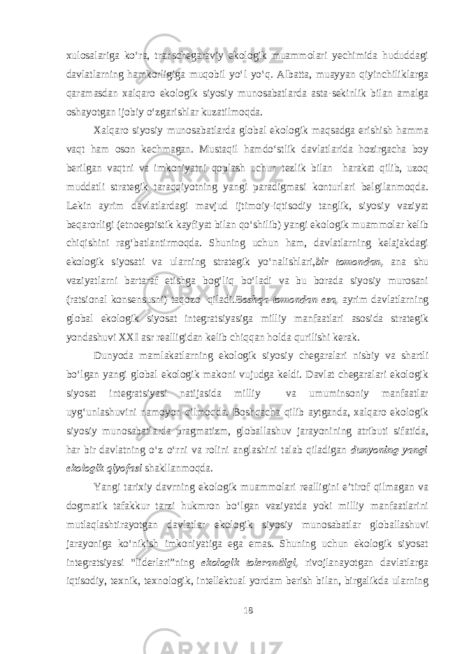 xulosalariga ko‘ra, transchegaraviy ekologik muammolari yechimida hududdagi davlatlarning hamkorligiga muqobil yo‘l yo‘q. Albatta, muayyan qiyinchiliklarga qaramasdan xalqaro ekologik siyosiy munosabatlarda asta-sekinlik bilan amalga oshayotgan ijobiy o‘zgarishlar kuzatilmoqda. Xalqaro siyosiy munosabatlarda global ekologik maqsadga erishish hamma vaqt ham oson kechmagan. Mustaqil hamdo‘stlik davlatlarida hozirgacha boy berilgan vaqtni va imkoniyatni qoplash uchun tezlik bilan harakat qilib, uzoq muddatli strategik taraqqiyotning yangi paradigmasi konturlari belgilanmoqda. Lekin ayrim davlatlardagi mavjud ijtimoiy-iqtisodiy tanglik, siyosiy vaziyat beqarorligi (etnoegoistik kayfiyat bilan qo‘shilib) yangi ekologik muammolar kelib chiqishini rag‘batlantirmoqda. Shuning uchun ham, davlatlarning kelajakdagi ekologik siyosati va ularning strategik yo‘nalishlari, bir tomondan, ana shu vaziyatlarni bartaraf etishga bog‘liq bo‘ladi va bu borada siyosiy murosani (ratsional konsensusni) taqozo qiladi. Boshqa tomondan esa, ayrim davlatlarning global ekologik siyosat integratsiyasiga milliy manfaatlari asosida strategik yondashuvi XXI asr realligidan kelib chiqqan holda qurilishi kerak. Dunyoda mamlakatlarning ekologik siyosiy chegaralari nisbiy va shartli bo‘lgan yangi global ekologik makoni vujudga keldi. Davlat chegaralari ekologik siyosat integratsiyasi natijasida milliy va umuminsoniy manfaatlar uyg‘unlashuvini namoyon qilmoqda. Boshqacha qilib aytganda, xalqaro ekologik siyosiy munosabatlarda pragmatizm, globallashuv jarayonining atributi sifatida, har bir davlatning o‘z o‘rni va rolini anglashini talab qiladigan dunyoning yangi ekologik qiyofasi shakllanmoqda. Yangi tarixiy davrning ekologik muammolari realligini e’tirof qilmagan va dogmatik tafakkur tarzi hukmron bo‘lgan vaziyatda yoki milliy manfaatlarini mutlaqlashtirayotgan davlatlar ekologik siyosiy munosabatlar globallashuvi jarayoniga ko‘nikish imkoniyatiga ega emas. Shuning uchun ekologik siyosat integratsiyasi “liderlari”ning ekologik tolerantligi, rivojlanayotgan davlatlarga iqtisodiy, texnik, texnologik, intellektual yordam berish bilan, birgalikda ularning 18 