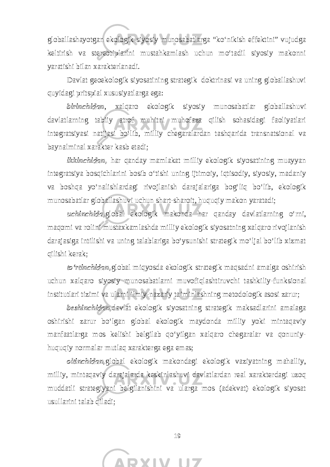 globallashayotgan ekologik siyosiy munosabatlarga “ko‘nikish effektini” vujudga keltirish va stereotiplarini mustahkamlash uchun mo‘tadil siyosiy makonni yaratishi bilan xarakterlanadi. Davlat geoekologik siyosatining strategik doktrinasi va uning globallashuvi quyidagi pritspial xususiyatlarga ega: birinchidan , xalqaro ekologik siyosiy munosabatlar globallashuvi davlatlarning tabiiy atrof muhitni muhofaza qilish sohasidagi faoliyatlari integratsiyasi natijasi bo‘lib, milliy chegaralardan tashqarida transnatsional va baynalminal xarakter kasb etadi; ikkinchidan, har qanday mamlakat milliy ekologik siyosatining muayyan integratsiya bosqichlarini bosib o‘tishi uning ijtimoiy, iqtisodiy, siyosiy, madaniy va boshqa yo‘nalishlardagi rivojlanish darajalariga bog‘liq bo‘lib, ekologik munosabatlar globallashuvi uchun shart-sharoit, huquqiy makon yaratadi; uchinchida, global ekologik makonda har qanday davlatlarning o‘rni, maqomi va rolini mustaxkamlashda milliy ekologik siyosatning xalqaro rivojlanish darajasiga intilishi va uning talablariga bo‘ysunishi strategik mo‘ljal bo‘lib xizmat qilishi kerak; to‘rtinchidan, global miqyosda ekologik strategik maqsadni amalga oshirish uchun xalqaro siyosiy munosabatlarni muvofiqlashtiruvchi tashkiliy-funksional institutlari tizimi va ularni ilmiy-nazariy ta’minlashning metodologik asosi zarur; beshinchidan, davlat ekologik siyosatning strategik maksadlarini amalaga oshirishi zarur bo‘lgan global ekologik maydonda milliy yoki mintaqaviy manfaatlarga mos kelishi belgilab qo‘yilgan xalqaro chegaralar va qonuniy- huquqiy normalar mutlaq xarakterga ega emas; oltinchidan, global ekologik makondagi ekologik vaziyatning mahalliy, milliy, mintaqaviy darajalarda keskinlashuvi davlatlardan real xarakterdagi uzoq muddatli strategiyani belgilanishini va ularga mos (adekvat) ekologik siyosat usullarini talab qiladi; 19 