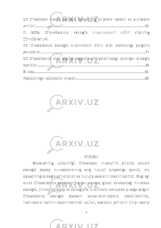 1.2 O`zbekiston davlati ekologik siyosatining ob`yektiv asoslari va sub`yektiv omillari.......….........................................................................................................13 II BOB. O`zbekistonda ekologik muammolarni oldini olishning ijtimoiylashuvi. 2.1 O`zbekistonda ekologik muammolarni oldini olish vazifalariga yangicha yondashuv................................................................................................................27 2.2 O`zbekistonda aholi sog`ligi vagenafondini yahshilashga qaratilgan strategik vazifalar . ..................................................................................................................39 Xulosa .. ................................................................................................................... 55 Foydalanilgan adabiyotlar ro‘yxati........................................................... ............ . . 58 KIRISH Mavzusining dolzarbligi . O‘zbekiston mustaqillik yillarida xalqaro ekologik siyosiy munosabatlarning teng huquqli subyektiga aylandi, o‘z siyosatining strategik yo‘nalishlari va huquqiy asoslarini takomillashtirdi. Bugungi kunda O‘zbekistonda asoratlari jihatidan xalqaro, global xarakterdagi murakkab ekologik, ijtimoiy-iqtisodiy va demografik muammolar kompleksi yuzaga kelgani O‘zbekistonda ekologik siyosatni konstruktiv-ratsional tashkillashtirish, institutsional tizimini takomillashtirish usullari, vositalari, yo‘llarini ilmiy-nazariy 2 