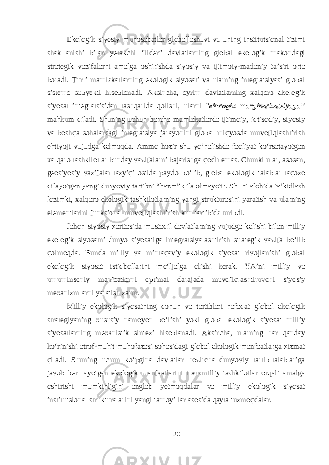 Ekologik siyosiy munosabatlar globallashuvi va uning institutsional tizimi shakllanishi bilan yetakchi “lider” davlatlarning global ekologik makondagi strategik vazifalarni amalga oshirishda siyosiy va ijtimoiy-madaniy ta’siri orta boradi. Turli mamlakatlarning ekologik siyosati va ularning integratsiyasi global sistema subyekti hisoblanadi. Aksincha, ayrim davlatlarning xalqaro ekologik siyosat integratsisidan tashqarida qolishi, ularni “ ekologik marginalizatsiyaga” mahkum qiladi. Shuning uchun barcha mamlakatlarda ijtimoiy, iqtisodiy, siyosiy va boshqa sohalardagi integratsiya jarayonini global miqyosda muvofiqlashtirish ehtiyoji vujudga kelmoqda. Ammo hozir shu yo‘nalishda faoliyat ko‘rsatayotgan xalqaro tashkilotlar bunday vazifalarni bajarishga qodir emas. Chunki ular, asosan, geosiyosiy vazifalar tazyiqi ostida paydo bo‘lib, global ekologik talablar taqozo qilayotgan yangi dunyoviy tartibni “hazm” qila olmayotir. Shuni alohida ta’kidlash lozimki, xalqaro ekologik tashkilotlarning yangi strukturasini yaratish va ularning elementlarini funksional muvofiqlashtirish kun tartibida turibdi. Jahon siyosiy xaritasida mustaqil davlatlarning vujudga kelishi bilan milliy ekologik siyosatni dunyo siyosatiga integratsiyalashtirish strategik vazifa bo‘lib qolmoqda. Bunda milliy va mintaqaviy ekologik siyosat rivojlanishi global ekologik siyosat istiqbollarini mo‘ljalga olishi kerak. YA’ni milliy va umuminsoniy manfaatlarni optimal darajada muvofiqlashtiruvchi siyosiy mexanizmlarni yaratish zarur. Milliy ekologik siyosatning qonun va tartiblari nafaqat global ekologik strategiyaning xususiy namoyon bo‘lishi yoki global ekologik siyosat milliy siyosatlarning mexanistik sintezi hisoblanadi. Aksincha, ularning har qanday ko‘rinishi atrof-muhit muhofazasi sohasidagi global ekologik manfaatlarga xizmat qiladi. Shuning uchun ko‘pgina davlatlar hozircha dunyoviy tartib-talablariga javob bermayotgan ekologik manfaatlarini transmilliy tashkilotlar orqali amalga oshirishi mumkinligini anglab yetmoqdalar va milliy ekologik siyosat institutsional strukturalarini yangi tamoyillar asosida qayta tuzmoqdalar. 20 