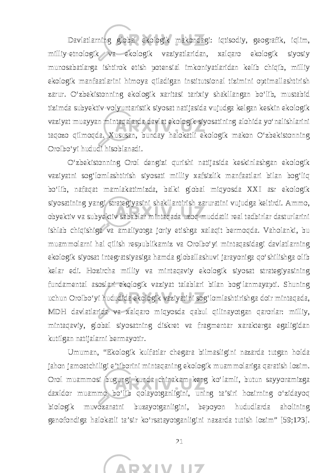 Davlatlarning global ekologik makondagi: iqtisodiy, geografik, iqlim, milliy-etnologik va ekologik vaziyatlaridan, xalqaro ekologik siyosiy munosabatlarga ishtirok etish potensial imkoniyatlaridan kelib chiqib, milliy ekologik manfaatlarini himoya qiladigan institutsional tizimini optimallashtirish zarur. O‘zbekistonning ekologik xaritasi tarixiy shakllangan bo‘lib, mustabid tizimda subyektiv-volyuntaristik siyosat natijasida vujudga kelgan keskin ekologik vaziyat muayyan mintaqalarda davlat ekologik siyosatining alohida yo‘nalishlarini taqozo qilmoqda. Xususan, bunday halokatli ekologik makon O‘zbekistonning Orolbo‘yi hududi hisoblanadi. O‘zbekistonning Orol dengizi qurishi natijasida keskinlashgan ekologik vaziyatni sog‘lomlashtirish siyosati milliy xafsizlik manfaatlari bilan bog‘liq bo‘lib, nafaqat mamlakatimizda, balki global miqyosda XXI asr ekologik siyosatining yangi strategiyasini shakllantirish zaruratini vujudga keltirdi. Ammo, obyektiv va subyektiv sabablar mintaqada uzoq muddatli real tadbirlar dasturlarini ishlab chiqishiga va amaliyotga joriy etishga xalaqit bermoqda. Vaholanki, bu muammolarni hal qilish respublikamiz va Orolbo‘yi mintaqasidagi davlatlarning ekologik siyosat integratsiyasiga hamda globallashuvi jarayoniga qo‘shilishga olib kelar edi. Hozircha milliy va mintaqaviy ekologik siyosat strategiyasining fundamental asoslari ekologik vaziyat talablari bilan bog‘lanmayapti. Shuning uchun Orolbo‘yi hududida ekologik vaziyatini sog‘lomlashtirishga doir mintaqada, MDH davlatlarida va xalqaro miqyosda qabul qilinayotgan qarorlar: milliy, mintaqaviy, global siyosatning diskret va fragmentar xarakterga egaligidan kutilgan natijalarni bermayotir. Umuman, “Ekologik kulfatlar chegara bilmasligini nazarda tutgan holda jahon jamoatchiligi e’tiborini mintaqaning ekologik muammolariga qaratish lozim. Orol muammosi bugungi kunda chinakam keng ko‘lamli, butun sayyoramizga daxldor muammo bo‘lib qolayotganligini, uning ta’siri hozirning o‘zidayoq biologik muvozanatni buzayotganligini, bepoyon hududlarda aholining genofondiga halokatli ta’sir ko‘rsatayotganligini nazarda tutish lozim” [59;123]. 21 