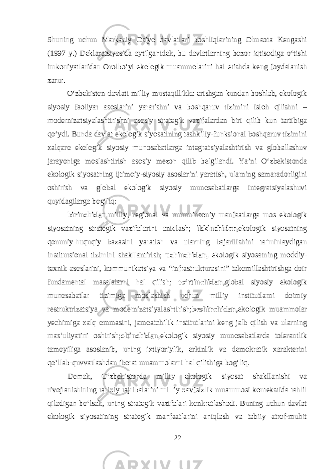 Shuning uchun Markaziy Osiyo davlatlari boshliqlarining Olmaota Kengashi (1997 y.) Deklaratsiyasida aytilganidek, bu davlatlarning bozor iqtisodiga o‘tishi imkoniyatlaridan Orolbo‘yi ekologik muammolarini hal etishda keng foydalanish zarur. O‘zbekiston davlati milliy mustaqillikka erishgan kundan boshlab, ekologik siyosiy faoliyat asoslarini yaratishni va boshqaruv tizimini isloh qilishni – modernizatsiyalashtirishni asosiy strategik vazifalardan biri qilib kun tartibiga qo‘ydi. Bunda davlat ekologik siyosatining tashkiliy-funksional boshqaruv tizimini xalqaro ekologik siyosiy munosabatlarga integratsiyalashtirish va globallashuv jarayoniga moslashtirish asosiy mezon qilib belgilandi. Ya’ni O‘zbekistonda ekologik siyosatning ijtimoiy-siyosiy asoslarini yaratish, ularning samaradorligini oshirish va global ekologik siyosiy munosabatlarga integratsiyalashuvi quyidagilarga bog‘liq: birinchidan, milliy, regional va umuminsoniy manfaatlarga mos ekologik siyosatning strategik vazifalarini aniqlash; ikkinchidan, ekologik siyosatning qonuniy-huquqiy bazasini yaratish va ularning bajarilishini ta’minlaydigan institutsional tizimini shakllantirish; uchinchidan, ekologik siyosatning moddiy- texnik asoslarini, kommunikatsiya va “infrastrukturasini” takomillashtirishga doir fundamental masalalarni hal qilish; to‘rtinchidan, global siyosiy ekologik munosabatlar tizimiga moslashish uchun milliy institutlarni doimiy restruktrizatsiya va modernizatsiyalashtirish; beshinchidan, ekologik muammolar yechimiga xalq ommasini, jamoatchilik institutlarini keng jalb qilish va ularning mas’uliyatini oshirish; oltinchidan, ekologik siyosiy munosabatlarda tolerantlik tamoyiliga asoslanib, uning ixtiyoriylik, erkinlik va demokratik xarakterini qo‘llab-quvvatlashdan iborat muammolarni hal qilishiga bog‘liq. Demak, O‘zbekistonda milliy ekologik siyosat shakllanishi va rivojlanishining tarixiy tajribalarini milliy xavfsizlik muammosi kontekstida tahlil qiladigan bo‘lsak, uning strategik vazifalari konkretlashadi. Buning uchun davlat ekologik siyosatining strategik manfaatlarini aniqlash va tabiiy atrof-muhit 22 