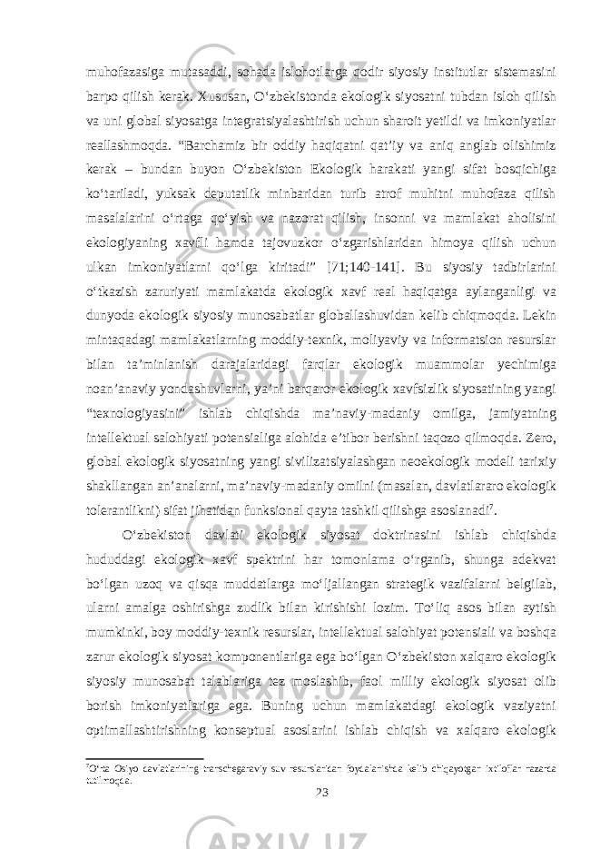 muhofazasiga mutasaddi, sohada islohotlarga qodir siyosiy institutlar sistemasini barpo qilish kerak. Xususan, O‘zbekistonda ekologik siyosatni tubdan isloh qilish va uni global siyosatga integratsiyalashtirish uchun sharoit yetildi va imkoniyatlar reallashmoqda. “Barchamiz bir oddiy haqiqatni qat’iy va aniq anglab olishimiz kerak – bundan buyon O‘zbekiston Ekologik harakati yangi sifat bosqichiga ko‘tariladi, yuksak deputatlik minbaridan turib atrof muhitni muhofaza qilish masalalarini o‘rtaga qo‘yish va nazorat qilish, insonni va mamlakat aholisini ekologiyaning xavfli hamda tajovuzkor o‘zgarishlaridan himoya qilish uchun ulkan imkoniyatlarni qo‘lga kiritadi” [71;140-141]. Bu siyosiy tadbirlarini o‘tkazish zaruriyati mamlakatda ekologik xavf real haqiqatga aylanganligi va dunyoda ekologik siyosiy munosabatlar globallashuvidan kelib chiqmoqda. Lekin mintaqadagi mamlakatlarning moddiy-texnik, moliyaviy va informatsion resurslar bilan ta’minlanish darajalaridagi farqlar ekologik muammolar yechimiga noan’anaviy yondashuvlarni, ya’ni barqaror ekologik xavfsizlik siyosatining yangi “texnologiyasini” ishlab chiqishda ma’naviy-madaniy omilga, jamiyatning intellektual salohiyati potensialiga alohida e’tibor berishni taqozo qilmoqda. Zero, global ekologik siyosatning yangi sivilizatsiyalashgan neoekologik modeli tarixiy shakllangan an’analarni, ma’naviy-madaniy omilni (masalan, davlatlararo ekologik tolerantlikni) sifat jihatidan funksional qayta tashkil qilishga asoslanadi 7 . O‘zbekiston davlati ekologik siyosat doktrinasini ishlab chiqishda hududdagi ekologik xavf spektrini har tomonlama o‘rganib, shunga adekvat bo‘lgan uzoq va qisqa muddatlarga mo‘ljallangan strategik vazifalarni belgilab, ularni amalga oshirishga zudlik bilan kirishishi lozim. To‘liq asos bilan aytish mumkinki, boy moddiy-texnik resurslar, intellektual salohiyat potensiali va boshqa zarur ekologik siyosat komponentlariga ega bo‘lgan O‘zbekiston xalqaro ekologik siyosiy munosabat talablariga tez moslashib, faol milliy ekologik siyosat olib borish imkoniyatlariga ega. Buning uchun mamlakatdagi ekologik vaziyatni optimallashtirishning konseptual asoslarini ishlab chiqish va xalqaro ekologik 7 O‘rta Osiyo davlatlarining transchegaraviy suv resurslaridan foydalanishda kelib chiqayotgan ixtiloflar nazarda tutilmoqda. 23 