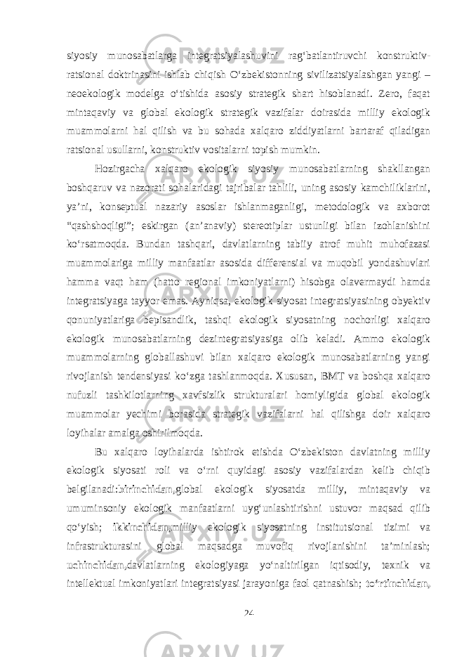 siyosiy munosabatlarga integratsiyalashuvini rag‘batlantiruvchi konstruktiv- ratsional doktrinasini ishlab chiqish O‘zbekistonning sivilizatsiyalashgan yangi – neoekologik modelga o‘tishida asosiy strategik shart hisoblanadi. Zero, faqat mintaqaviy va global ekologik strategik vazifalar doirasida milliy ekologik muammolarni hal qilish va bu sohada xalqaro ziddiyatlarni bartaraf qiladigan ratsional usullarni, konstruktiv vositalarni topish mumkin. Hozirgacha xalqaro ekologik siyosiy munosabatlarning shakllangan boshqaruv va nazorati sohalaridagi tajribalar tahlili, uning asosiy kamchiliklarini, ya’ni, konseptual nazariy asoslar ishlanmaganligi, metodologik va axborot “qashshoqligi”; eskirgan (an’anaviy) stereotiplar ustunligi bilan izohlanishini ko‘rsatmoqda. Bundan tashqari, davlatlarning tabiiy atrof muhit muhofazasi muammolariga milliy manfaatlar asosida differensial va muqobil yondashuvlari hamma vaqt ham (hatto regional imkoniyatlarni) hisobga olavermaydi hamda integratsiyaga tayyor emas. Ayniqsa, ekologik siyosat integratsiyasining obyektiv qonuniyatlariga bepisandlik, tashqi ekologik siyosatning nochorligi xalqaro ekologik munosabatlarning dezintegratsiyasiga olib keladi. Ammo ekologik muammolarning globallashuvi bilan xalqaro ekologik munosabatlarning yangi rivojlanish tendensiyasi ko‘zga tashlanmoqda. Xususan, BMT va boshqa xalqaro nufuzli tashkilotlarning xavfsizlik strukturalari homiyligida global ekologik muammolar yechimi borasida strategik vazifalarni hal qilishga doir xalqaro loyihalar amalga oshirilmoqda. Bu xalqaro loyihalarda ishtirok etishda O‘zbekiston davlatning milliy ekologik siyosati roli va o‘rni quyidagi asosiy vazifalardan kelib chiqib belgilanadi: birinchidan, global ekologik siyosatda milliy, mintaqaviy va umuminsoniy ekologik manfaatlarni uyg‘unlashtirishni ustuvor maqsad qilib qo‘yish; ikkinchidan, milliy ekologik siyosatning institutsional tizimi va infrastrukturasini global maqsadga muvofiq rivojlanishini ta’minlash; uchinchidan, davlatlarning ekologiyaga yo‘naltirilgan iqtisodiy, texnik va intellektual imkoniyatlari integratsiyasi jarayoniga faol qatnashish; to‘rtinchidan, 24 