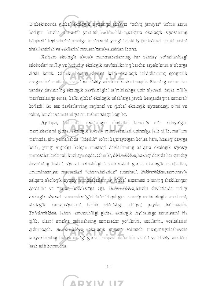 O‘zbekistonda global ekologik siyosatga adekvat “ochiq jamiyat” uchun zarur bo‘lgan barcha sharoitni yaratish; beshinchidan, xalqaro ekologik siyosatning istiqbolli loyihalarini amalga oshiruvchi yangi tashkiliy-funksional strukturasini shakllantirish va eskilarini modernizatsiyalashdan iborat. Xalqaro ekologik siyosiy munosabatlarning har qanday yo‘nalishidagi islohotlari milliy va hududiy ekologik xavfsizlikning barcha aspektlarini e’tiborga olishi kerak. Chunki hozirgi davrga kelib ekologik tahdidlarning geografik chegaralari mutlaqo shartli va nisbiy xarakter kasb etmoqda. Shuning uchun har qanday davlatning ekologik xavfsizligini ta’minlashga doir siyosati, faqat milliy manfaatlariga emas, balki global ekologik talablarga javob bergandagina samarali bo‘ladi. Bu esa davlatlarning regional va global ekologik siyosatdagi o‘rni va rolini, burchi va mas’uliyatini tushunishiga bog‘liq. Ayniqsa, industrial rivojlangan davlatlar taraqqiy etib kelayotgan mamlakatlarni global ekologik siyosiy munosabatlari doirasiga jalb qilib, ma’lum ma’noda, shu yo‘nalishda “liderlik” rolini bajarayotgan bo‘lsa ham, hozirgi davrga kelib, yangi vujudga kelgan mustaqil davlatlarning xalqaro ekologik siyosiy munosabatlarda roli kuchaymoqda. Chunki, birinchidan, hozirgi davrda har qanday davlatning tashqi siyosat sohasidagi tashabbuslari global ekologik manfaatlar, umuminsoniyat maqsadlari “chorrahalarida” tutashadi. Ikkinchidan, zamonaviy xalqaro ekologik siyosiy munosabatlarning global sistemasi o‘zining shakllangan qoidalari va “axloq kodeksi”ga ega. Uchinchidan, barcha davlatlarda milliy ekologik siyosat samaradorligini ta’minlaydigan nazariy-metodologik asoslarni, strategik konsepsiyalarni ishlab chiqishga ehtiyoj paydo bo‘lmoqda. To‘rtinchidan, jahon jamoatchiligi global ekologik loyihalarga zaruriyatni his qilib, ularni amalga oshirishning samarador yo‘llarini, usullarini, vositalarini qidirmoqda. Beshinchidan, ekologik siyosat sohasida integratsiyalashuvchi subyektlarning individualligi global maqsad doirasida shartli va nisbiy xarakter kasb etib bormoqda. 25 