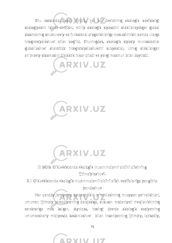 Shu asoslardan kelib chiqib, har bir davlatning ekologik xavfsizligi strategiyasini ishlab chiqishi, milliy ekologik siyosatini shakllanayotgan global sistemaning strukturaviy va funksional o‘zgarishlariga moslashtirishi xamda ularga integratsiyalashuvi bilan bog‘liq. Shuningdek, ekologik siyosiy munosabatlar globallashuvi sharoitida integratsiyalashuvchi subyektlar, uning shakllangan an’anaviy sistemasini dialektik inkor qiladi va yangi mazmun bilan boyitadi. II BOB. O`zbekistonda ekologik muammolarni oldini olishning ijtimoiylashuvi. 2.1 O`zbekistonda ekologik muammolarni oldini olish vazifalariga yangicha yondashuv Har qanday jamiyatda barqarorlikni ta’minlashning muayyan yo‘nalishlari, umuman ijtimoiy taraqqiyotning darajasiga, xususan madaniyati rivojlanishining xarakteriga mos kelgan. Ayniqsa, hozirgi davrda ekologik vaziyatning umumbashariy miqiyosda keskinlashuvi bilan insoniyatning ijtimoiy, iqtisodiy, 26 