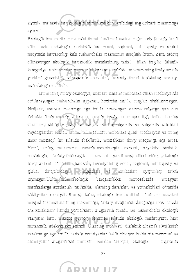 siyosiy, ma’naviy barqarorligini ta’minlash kun tartibidagi eng dolzarb muammoga aylandi. Ekologik barqarorlik masalasini tizimli-tuzilmali usulda majmuaviy-falsafiy tahlil qilish uchun ekologik xavfsizlikning: zonal, regional, mintaqaviy va global miqyosda barqarorligi kabi tushunchalar mazmunini aniqlash lozim. Zero, tadqiq qilinayotgan ekologik barqarorlik masalasining tarixi bilan bog‘liq falsafiy kategoriya, tushunchalar mazmunini konkretlashtirish - muammoning ilmiy-amaliy yechimi genezisini, retrospektiv asoslarini, imkoniyatlarini topishning nazariy- metodologik shartidir. Umuman ijtimoiy ekologiya, xususan tabiatni muhofaza qilish madaniyatida qo‘llanayotgan tushunchalar apparati, hozircha qat’iy, turg‘un shakllanmagan. Natijada, ustuvor maqomga ega bo‘lib borayotgan ekomadaniyatga qarashlar tizimida ilmiy-nazariy xulosalar, amaliy tavsiyalar muqobilligi, hatto ularning qarama-qarshiligi vujudga kelmoqda. Buning obyektiv va subyektiv sabablari quydagilardan iborat: Birinchidan, tabiatni muhofaza qilish madaniyati va uning tarixi mustaqil fan sifatida shakllanib, mustahkam ilmiy maqomga ega emas. Ya’ni, uning mukammal nazariy-metodologik asoslari, obyektiv statistik- sotsiologik, tarixiy-faktologik bazalari yaratilmagan. Ikkinchidan, ekologik barqarorlikni ta’minlash borasida, insoniyatning zonal, regional, mintaqaviy va global darajalardagi maqsadlari va manfaatlari uyg‘unligi tarkib topmagan. Uchinchidan, ekologik barqarorlikka munosabatda muayyan manfaatlarga asoslanish natijasida, ularning darajalari va yo‘nalishlari o‘rtasida ziddiyatlar kuchaydi. Shunga ko‘ra, ekologik barqarorlikni ta’minlash masalasi mavjud tushunchalarining mazmuniga, tarixiy rivojlanish darajasiga mos tarzda o‘z xarakterini hamda yo‘nalishini o‘zgartirib turadi. Bu tushunchalar ekologik vaziyatni ham, maxsus ijtimoiy fenomen sifatida ekologik madaniyatni ham mutanosib, adekvat aks ettiradi. Ularning mohiyati dialektik-dinamik rivojlanish xarakteriga ega bo‘lib, tarixiy zaruriyatdan kelib chiqqan holda o‘z mazmuni va ahamiyatini o‘zgartirishi mumkin. Bundan tashqari, ekologik barqarorlik 27 