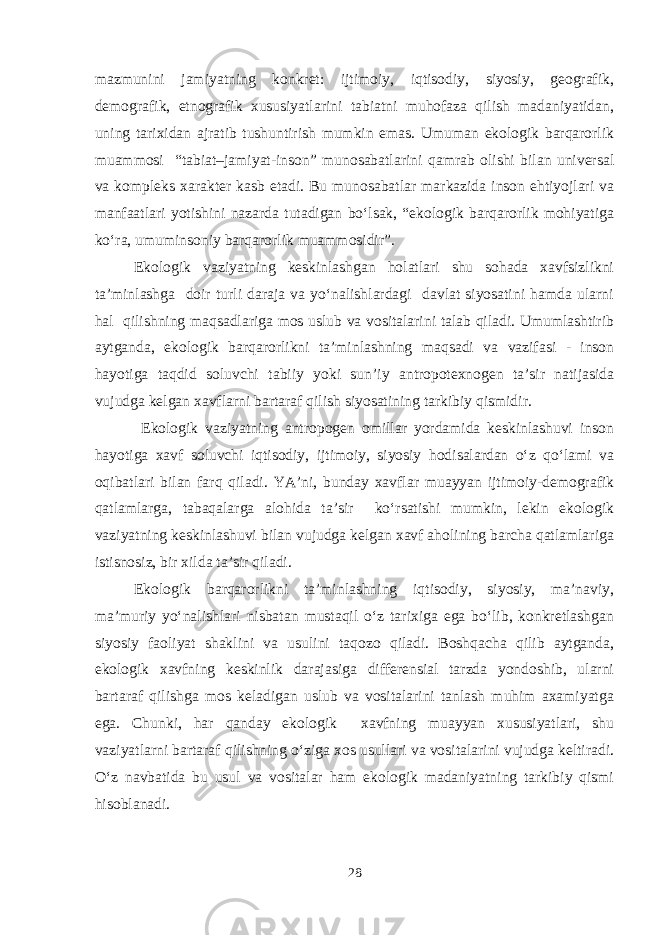 mazmunini jamiyatning konkret: ijtimoiy, iqtisodiy, siyosiy, geografik, demografik, etnografik xususiyatlarini tabiatni muhofaza qilish madaniyatidan, uning tarixidan ajratib tushuntirish mumkin emas. Umuman ekologik barqarorlik muammosi “tabiat–jamiyat-inson” munosabatlarini qamrab olishi bilan universal va kompleks xarakter kasb etadi. Bu munosabatlar markazida inson ehtiyojlari va manfaatlari yotishini nazarda tutadigan bo‘lsak, “ekologik barqarorlik mohiyatiga ko‘ra, umuminsoniy barqarorlik muammosidir”. Ekologik vaziyatning keskinlashgan holatlari shu sohada xavfsizlikni ta’minlashga doir turli daraja va yo‘nalishlardagi davlat siyosatini hamda ularni hal qilishning maqsadlariga mos uslub va vositalarini talab qiladi. Umumlashtirib aytganda, ekologik barqarorlikni ta’minlashning maqsadi va vazifasi - inson hayotiga taqdid soluvchi tabiiy yoki sun’iy antropotexnogen ta’sir natijasida vujudga kelgan xavflarni bartaraf qilish siyosatining tarkibiy qismidir. Ekologik vaziyatning antropogen omillar yordamida keskinlashuvi inson hayotiga xavf soluvchi iqtisodiy, ijtimoiy, siyosiy hodisalardan o‘z qo‘lami va oqibatlari bilan farq qiladi. YA’ni, bunday xavflar muayyan ijtimoiy-demografik qatlamlarga, tabaqalarga alohida ta’sir ko‘rsatishi mumkin, lekin ekologik vaziyatning keskinlashuvi bilan vujudga kelgan xavf aholining barcha qatlamlariga istisnosiz, bir xilda ta’sir qiladi. Ekologik barqarorlikni ta’minlashning iqtisodiy, siyosiy, ma’naviy, ma’muriy yo‘nalishlari nisbatan mustaqil o‘z tarixiga ega bo‘lib, konkretlashgan siyosiy faoliyat shaklini va usulini taqozo qiladi. Boshqacha qilib aytganda, ekologik xavfning keskinlik darajasiga differensial tarzda yondoshib, ularni bartaraf qilishga mos keladigan uslub va vositalarini tanlash muhim axamiyatga ega. Chunki, har qanday ekologik xavfning muayyan xususiyatlari, shu vaziyatlarni bartaraf qilishning o‘ziga xos usullari va vositalarini vujudga keltiradi. O‘z navbatida bu usul va vositalar ham ekologik madaniyatning tarkibiy qismi hisoblanadi. 28 