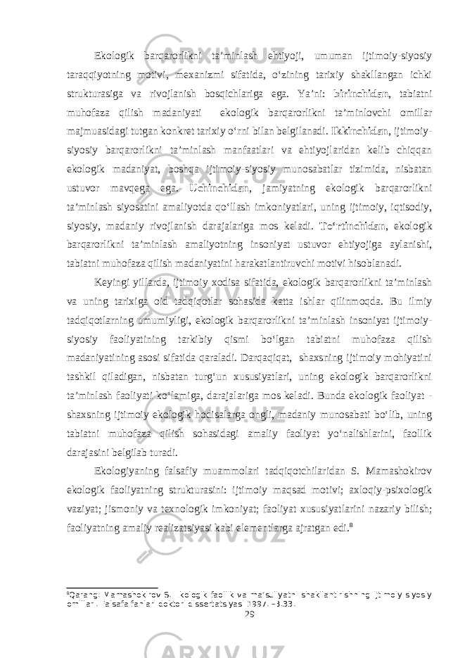 Ekologik barqarorlikni ta’minlash ehtiyoji, umuman ijtimoiy-siyosiy taraqqiyotning motivi, mexanizmi sifatida, o‘zining tarixiy shakllangan ichki strukturasiga va rivojlanish bosqichlariga ega. Ya’ni: birinchidan , tabiatni muhofaza qilish madaniyati ekologik barqarorlikni ta’minlovchi omillar majmuasidagi tutgan konkret tarixiy o‘rni bilan belgilanadi. Ikkinchidan , ijtimoiy- siyosiy barqarorlikni ta’minlash manfaatlari va ehtiyojlaridan kelib chiqqan ekologik madaniyat, boshqa ijtimoiy-siyosiy munosabatlar tizimida, nisbatan ustuvor mavqega ega. Uchinchidan , jamiyatning ekologik barqarorlikni ta’minlash siyosatini amaliyotda qo‘llash imkoniyatlari, uning ijtimoiy, iqtisodiy, siyosiy, madaniy rivojlanish darajalariga mos keladi. To‘rtinchidan , ekologik barqarorlikni ta’minlash amaliyotning insoniyat ustuvor ehtiyojiga aylanishi, tabiatni muhofaza qilish madaniyatini harakatlantiruvchi motivi hisoblanadi. Keyingi yillarda, ijtimoiy xodisa sifatida, ekologik barqarorlikni ta’minlash va uning tarixiga oid tadqiqotlar sohasida katta ishlar qilinmoqda. Bu ilmiy tadqiqotlarning umumiyligi, ekologik barqarorlikni ta’minlash insoniyat ijtimoiy- siyosiy faoliyatining tarkibiy qismi bo‘lgan tabiatni muhofaza qilish madaniyatining asosi sifatida qaraladi. Darqaqiqat, shaxsning ijtimoiy mohiyatini tashkil qiladigan, nisbatan turg‘un xususiyatlari, uning ekologik barqarorlikni ta’minlash faoliyati ko‘lamiga, darajalariga mos keladi. Bunda ekologik faoliyat - shaxsning ijtimoiy ekologik hodisalarga ongli, madaniy munosabati bo‘lib, uning tabiatni muhofaza qilish sohasidagi amaliy faoliyat yo‘nalishlarini, faollik darajasini belgilab turadi. Ekologiyaning falsafiy muammolari tadqiqotchilaridan S. Mamashokirov ekologik faoliyatning strukturasini: ijtimoiy maqsad motivi; axloqiy-psixologik vaziyat; jismoniy va texnologik imkoniyat; faoliyat xususiyatlarini nazariy bilish; faoliyatning amaliy realizatsiyasi kabi elementlarga ajratgan edi. 8 8 Qarang: Mamashokirov S. Ekologik faollik va ma’suliyatni shakllantirishning ijtimoiy-siyosiy omillari. Falsafa fanlari doktori dissertatsiyasi 1997. –B.33. 29 