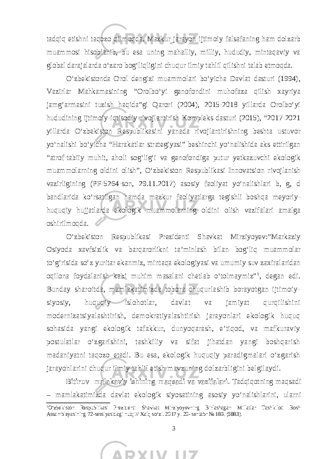 tadqiq etishni taqozo qilmoqda. Mazkur jarayon ijtimoiy falsafaning ham dolzarb muammosi hisoblanib, bu esa uning mahalliy, milliy, hududiy, mintaqaviy va global darajalarda o‘zaro bog‘liqligini chuqur ilmiy tahlil qilishni talab etmoqda. O‘zbekistonda Orol dengizi muammolari bo‘yicha Davlat dasturi (1994), Vazirlar Mahkamasining “Orolbo‘yi genofondini muhofaza qilish xayriya jamg‘armasini tuzish haqida”gi Qarori (2004), 2015-2018 yillarda Orolbo‘yi hududining ijtimoiy-iqtisodiy rivojlantirish Kompleks dasturi (2015), “2017-2021 yillarda O‘zbekiston Respublikasini yanada rivojlantirishning beshta ustuvor yo‘nalishi bo‘yicha “Harakatlar strategiyasi” beshinchi yo‘nalishida aks ettirilgan “atrof-tabiiy muhit, aholi sog‘lig‘i va genofondiga putur yetkazuvchi ekologik muammolarning oldini olish”, O‘zbekiston Respublikasi Innovatsion rivojlanish vazirligining (PF-5264-son, 29.11.2017) asosiy faoliyat yo‘nalishlari b, g, d bandlarida ko‘rsatilgan hamda mazkur faoliyatlarga tegishli boshqa meyoriy- huquqiy hujjatlarda ekologik muammolarning oldini olish vazifalari amalga oshirilmoqda. O‘zbekiston Respublikasi Prezidenti Shavkat Mirziyoyev:“Markaziy Osiyoda xavfsizlik va barqarorlikni ta’minlash bilan bog‘liq muammolar to‘g‘risida so‘z yuritar ekanmiz, mintaqa ekologiyasi va umumiy suv zaxiralaridan oqilona foydalanish kabi muhim masalani chetlab o‘tolmaymiz” 1 , degan edi. Bunday sharoitda, mamlakatimizda tobora chuqurlashib borayotgan ijtimoiy- siyosiy, huquqiy islohotlar, davlat va jamiyat qurqilishini modernizatsiyalashtirish, demokratiyalashtirish jarayonlari ekologik huquq sohasida yangi ekologik tafakkur, dunyoqarash, e’tiqod, va mafkuraviy postulatlar o‘zgarishini, tashkiliy va sifat jihatdan yangi boshqarish madaniyatni taqozo etadi. Bu esa, ekologik huquqiy paradigmalari o‘zgarish jarayonlarini chuqur ilmiy tahlil etish mavzuning dolzarbligini belgilaydi. Bitiruv malakaviy ishining maqsadi va vazifalari . Tadqiqotning maqsadi – mamlakatimizda davlat ekologik siyosatining asosiy yo‘nalishlarini, ularni 1 O‘zbekiston Respublikasi Prezidenti Shavkat Mirziyoyevning Birlashagan Millatlar Tashkiloti Bosh Assambleyasining 72-sessiyasidagi nutqi// Xalq so‘zi. 2017 y. 20- sentabr № 189. (6883). 3 