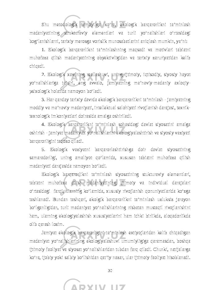 Shu metodologik tamoyilga ko‘ra, ekologik barqarorlikni ta’minlash madaniyatining strukturaviy elementlari va turli yo‘nalishlari o‘rtasidagi bog‘lanishlarni, tarixiy merosga vorislik munosabatlarini aniqlash mumkin, ya’ni: 1. Ekologik barqarorlikni ta’minlashning maqsadi va motivlari tabiatni muhofaza qilish madaniyatining obyektivligidan va tarixiy zaruriyatidan kelib chiqadi. 2. Ekologik xavfning reallashuvi, uning ijtimoiy, iqtisodiy, siyosiy hayot yo‘nalishlariga ta’siri, eng avvalo, jamiyatning ma’naviy-madaniy axloqiy- psixologik holatida namoyon bo‘ladi. 3. Har qanday tarixiy davrda ekologik barqarorlikni ta’minlash - jamiyatning moddiy va ma’naviy madaniyati, intellektual salohiyati rivojlanish darajasi, texnik- texnologik imkoniyatlari doirasida amalga oshiriladi. 4. Ekologik barqarorlikni ta’minlash sohasidagi davlat siyosatini amalga oshirish - jamiyat madaniyati yo‘nalishlarini ekologiyalashtirish va siyosiy vaziyati barqarorligini taqozo qiladi. 5. Ekologik vaziyatni barqarorlashtirishga doir davlat siyosatining samaradorligi, uning amaliyot qo‘lamida, xususan tabiatni muhofaza qilish madaniyati darajasida namoyon bo‘ladi. Ekologik barqarorlikni ta’minlash siyosatining stukturaviy elementlari, tabiatni muhofaza qilish madaniyatining ijtimoiy va individual darajalari o‘rtasidagi farqi, ularning ko‘lamida, xususiy rivojlanish qonuniyatlarida ko‘zga tashlanadi. Bundan tashqari, ekolgik barqarorlikni ta’minlash uzluksiz jarayon bo‘lganligidan, turli madaniyat yo‘nalishlarining nisbatan mustaqil rivojlanishini ham, ularning ekologiyalashish xususiyatlarini ham ichki birlikda, aloqadorlikda olib qarash lozim. Jamiyat ekologik barqarorligini ta’minlash extiyojlaridan kelib chiqadigan madaniyat yo‘nalishlarining ekologiyalashuvi umumiyligiga qaramasdan, boshqa ijtimoiy faoliyat va siyosat yo‘nalishlaridan tubdan farq qiladi. Chunki, natijalarga ko‘ra, ijobiy yoki salbiy bo‘lishidan qat’iy nazar, ular ijtimoiy faoliyat hisoblanadi. 30 