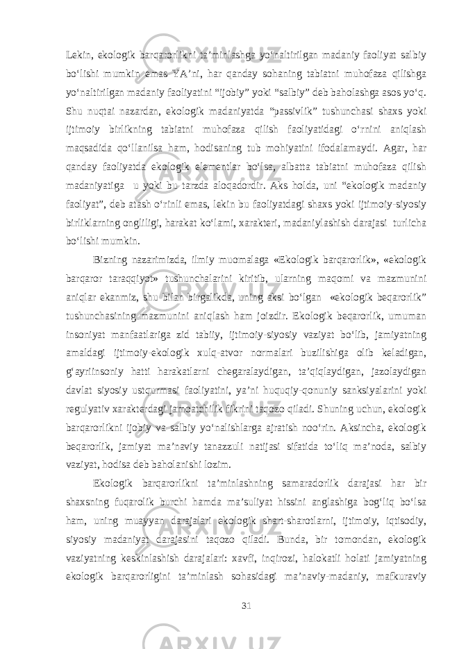 Lekin, ekologik barqarorlikni ta’minlashga yo‘naltirilgan madaniy faoliyat salbiy bo‘lishi mumkin emas YA’ni, har qanday sohaning tabiatni muhofaza qilishga yo‘naltirilgan madaniy faoliyatini “ijobiy” yoki “salbiy” deb baholashga asos yo‘q. Shu nuqtai nazardan, ekologik madaniyatda “passivlik” tushunchasi shaxs yoki ijtimoiy birlikning tabiatni muhofaza qilish faoliyatidagi o‘rnini aniqlash maqsadida qo‘llanilsa ham, hodisaning tub mohiyatini ifodalamaydi. Agar, har qanday faoliyatda ekologik elementlar bo‘lsa, albatta tabiatni muhofaza qilish madaniyatiga u yoki bu tarzda aloqadordir. Aks holda, uni “ekologik madaniy faoliyat”, deb atash o‘rinli emas, lekin bu faoliyatdagi shaxs yoki ijtimoiy-siyosiy birliklarning ongliligi, harakat ko‘lami, xarakteri, madaniylashish darajasi turlicha bo‘lishi mumkin. Bizning nazarimizda, ilmiy muomalaga «Ekologik barqarorlik», «ekologik barqaror taraqqiyot» tushunchalarini kiritib, ularning maqomi va mazmunini aniqlar ekanmiz, shu bilan birgalikda, uning aksi bo‘lgan «ekologik beqarorlik” tushunchasining mazmunini aniqlash ham joizdir. Ekologik beqarorlik, umuman insoniyat manfaatlariga zid tabiiy, ijtimoiy-siyosiy vaziyat bo‘lib, jamiyatning amaldagi ijtimoiy-ekologik xulq-atvor normalari buzilishiga olib keladigan, g‘ayriinsoniy hatti harakatlarni chegaralaydigan, ta’qiqlaydigan, jazolaydigan davlat siyosiy ustqurmasi faoliyatini, ya’ni huquqiy-qonuniy sanksiyalarini yoki regulyativ xarakterdagi jamoatchilik fikrini taqozo qiladi. Shuning uchun, ekologik barqarorlikni ijobiy va salbiy yo‘nalishlarga ajratish noo‘rin. Aksincha, ekologik beqarorlik, jamiyat ma’naviy tanazzuli natijasi sifatida to‘liq ma’noda, salbiy vaziyat, hodisa deb baholanishi lozim. Ekologik barqarorlikni ta’minlashning samaradorlik darajasi har bir shaxsning fuqarolik burchi hamda ma’suliyat hissini anglashiga bog‘liq bo‘lsa ham, uning muayyan darajalari ekologik shart-sharotlarni, ijtimoiy, iqtisodiy, siyosiy madaniyat darajasini taqozo qiladi. Bunda, bir tomondan, ekologik vaziyatning keskinlashish darajalari: xavfi, inqirozi, halokatli holati jamiyatning ekologik barqarorligini ta’minlash sohasidagi ma’naviy-madaniy, mafkuraviy 31 