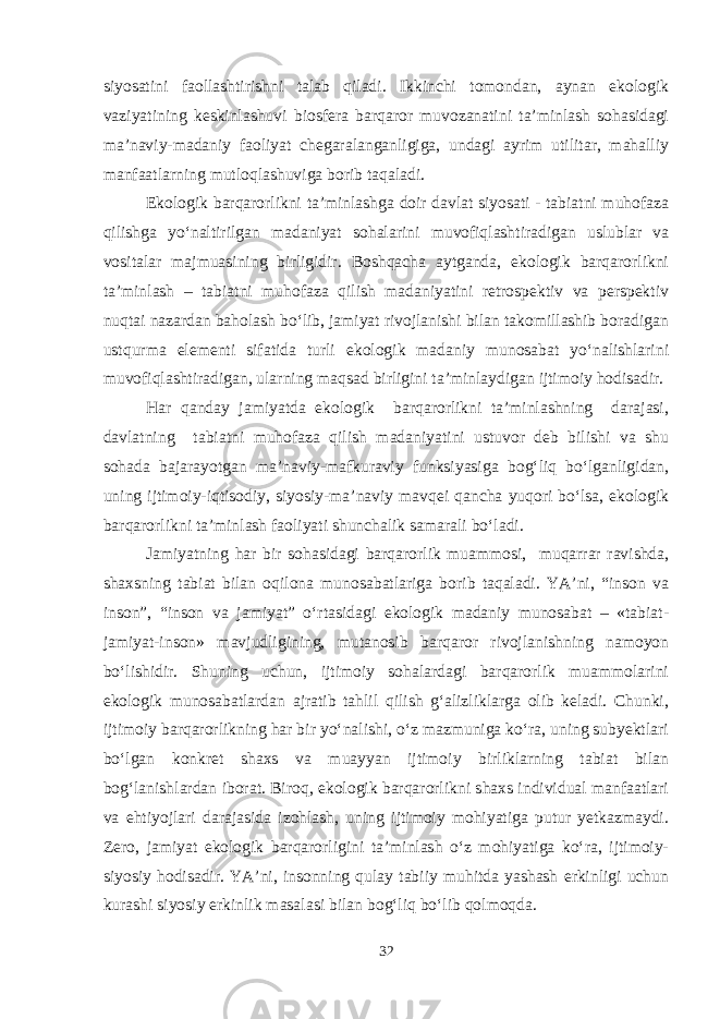 siyosatini faollashtirishni talab qiladi. Ikkinchi tomondan, aynan ekologik vaziyatining keskinlashuvi biosfera barqaror muvozanatini ta’minlash sohasidagi ma’naviy-madaniy faoliyat chegaralanganligiga, undagi ayrim utilitar, mahalliy manfaatlarning mutloqlashuviga borib taqaladi. Ekologik barqarorlikni ta’minlashga doir davlat siyosati - tabiatni muhofaza qilishga yo‘naltirilgan madaniyat sohalarini muvofiqlashtiradigan uslublar va vositalar majmuasining birligidir. Boshqacha aytganda, ekologik barqarorlikni ta’minlash – tabiatni muhofaza qilish madaniyatini retrospektiv va perspektiv nuqtai nazardan baholash bo‘lib, jamiyat rivojlanishi bilan takomillashib boradigan ustqurma elementi sifatida turli ekologik madaniy munosabat yo‘nalishlarini muvofiqlashtiradigan, ularning maqsad birligini ta’minlaydigan ijtimoiy hodisadir. Har qanday jamiyatda ekologik barqarorlikni ta’minlashning darajasi, davlatning tabiatni muhofaza qilish madaniyatini ustuvor deb bilishi va shu sohada bajarayotgan ma’naviy-mafkuraviy funksiyasiga bog‘liq bo‘lganligidan, uning ijtimoiy-iqtisodiy, siyosiy-ma’naviy mavqei qancha yuqori bo‘lsa, ekologik barqarorlikni ta’minlash faoliyati shunchalik samarali bo‘ladi. Jamiyatning har bir sohasidagi barqarorlik muammosi, muqarrar ravishda, shaxsning tabiat bilan oqilona munosabatlariga borib taqaladi. YA’ni, “inson va inson”, “inson va jamiyat” o‘rtasidagi ekologik madaniy munosabat – «tabiat- jamiyat-inson» mavjudligining, mutanosib barqaror rivojlanishning namoyon bo‘lishidir. Shuning uchun, ijtimoiy sohalardagi barqarorlik muammolarini ekologik munosabatlardan ajratib tahlil qilish g‘alizliklarga olib keladi. Chunki, ijtimoiy barqarorlikning har bir yo‘nalishi, o‘z mazmuniga ko‘ra, uning subyektlari bo‘lgan konkret shaxs va muayyan ijtimoiy birliklarning tabiat bilan bog‘lanishlardan iborat. Biroq, ekologik barqarorlikni shaxs individual manfaatlari va ehtiyojlari darajasida izohlash, uning ijtimoiy mohiyatiga putur yetkazmaydi. Zero, jamiyat ekologik barqarorligini ta’minlash o‘z mohiyatiga ko‘ra, ijtimoiy- siyosiy hodisadir. YA’ni, insonning qulay tabiiy muhitda yashash erkinligi uchun kurashi siyosiy erkinlik masalasi bilan bog‘liq bo‘lib qolmoqda. 32 