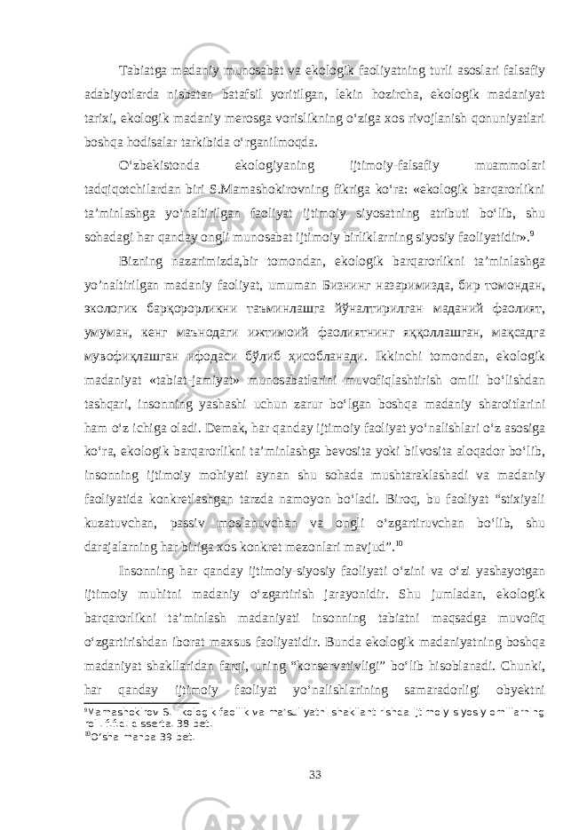 Tabiatga madaniy munosabat va ekologik faoliyatning turli asoslari falsafiy adabiyotlarda nisbatan batafsil yoritilgan, lekin hozircha, ekologik madaniyat tarixi, ekologik madaniy merosga vorislikning o‘ziga xos rivojlanish qonuniyatlari boshqa hodisalar tarkibida o‘rganilmoqda. O‘zbekistonda ekologiyaning ijtimoiy-falsafiy muammolari tadqiqotchilardan biri S.Mamashokirovning fikriga ko‘ra: «ekologik barqarorlikni ta’minlashga yo‘naltirilgan faoliyat ijtimoiy siyosatning atributi bo‘lib, shu sohadagi har qanday ongli munosabat ijtimoiy birliklarning siyosiy faoliyatidir». 9 Bizning nazarimizda,bir tomondan, ekologik barqarorlikni ta’minlashga yo’naltirilgan madaniy faoliyat, umuman Бизнинг назаримизда, бир томондан, экологик барқорорликни таъминлашга йўналтирилган маданий фаолият, умуман, кенг маънодаги ижтимоий фаолиятнинг яққоллашган, мақсадга мувофиқлашган ифодаси бўлиб ҳисобланади. Ikkinchi tomondan, ekologik madaniyat «tabiat-jamiyat» munosabatlarini muvofiqlashtirish omili bo‘lishdan tashqari, insonning yashashi uchun zarur bo‘lgan boshqa madaniy sharoitlarini ham o‘z ichiga oladi. Demak, har qanday ijtimoiy faoliyat yo‘nalishlari o‘z asosiga ko‘ra, ekologik barqarorlikni ta’minlashga bevosita yoki bilvosita aloqador bo‘lib, insonning ijtimoiy mohiyati aynan shu sohada mushtaraklashadi va madaniy faoliyatida konkretlashgan tarzda namoyon bo‘ladi. Biroq, bu faoliyat “stixiyali kuzatuvchan, passiv moslanuvchan va ongli o‘zgartiruvchan bo‘lib, shu darajalarning har biriga xos konkret mezonlari mavjud”. 10 Insonning har qanday ijtimoiy-siyosiy faoliyati o‘zini va o‘zi yashayotgan ijtimoiy muhitni madaniy o‘zgartirish jarayonidir. Shu jumladan, ekologik barqarorlikni ta’minlash madaniyati insonning tabiatni maqsadga muvofiq o‘zgartirishdan iborat maxsus faoliyatidir. Bunda ekologik madaniyatning boshqa madaniyat shakllaridan farqi, uning “konservativligi” bo‘lib hisoblanadi. Chunki, har qanday ijtimoiy faoliyat yo‘nalishlarining samaradorligi obyektni 9 Mamashokirov S. Ekologik faollik va ma’suliyatni shakllantirishda ijtimoiy-siyosiy omillarning roli. f.f.d. disserta. 38-bet. 10 O‘sha manba 39-bet. 33 