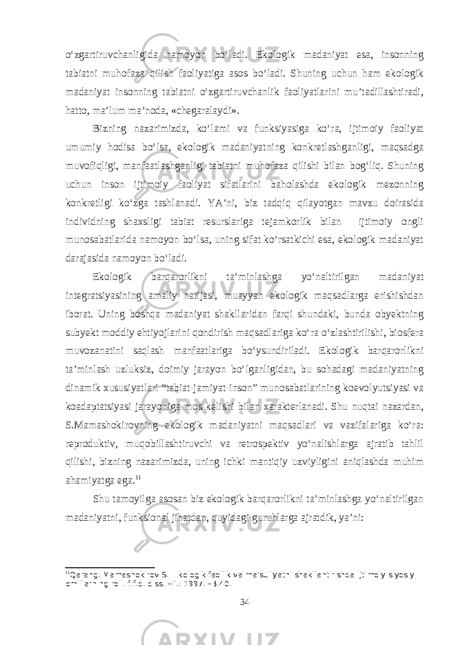 o‘zgartiruvchanligida namoyon bo‘ladi. Ekologik madaniyat esa, insonning tabiatni muhofaza qilish faoliyatiga asos bo‘ladi. Shuning uchun ham ekologik madaniyat insonning tabiatni o‘zgartiruvchanlik faoliyatlarini mu’tadillashtiradi, hatto, ma’lum ma’noda, «chegaralaydi». Bizning nazarimizda, ko‘lami va funksiyasiga ko‘ra, ijtimoiy faoliyat umumiy hodisa bo‘lsa, ekologik madaniyatning konkretlashganligi, maqsadga muvofiqligi, manfaatlashganligi tabiatni muhofaza qilishi bilan bog‘liq. Shuning uchun inson ijtimoiy faoliyat sifatlarini baholashda ekologik mezonning konkretligi ko‘zga tashlanadi. YA’ni, biz tadqiq qilayotgan mavzu doirasida individning shaxsligi tabiat resurslariga tejamkorlik bilan ijtimoiy ongli munosabatlarida namoyon bo‘lsa, uning sifat ko‘rsatkichi esa, ekologik madaniyat darajasida namoyon bo‘ladi. Ekologik barqarorlikni ta’minlashga yo‘naltirilgan madaniyat integratsiyasining amaliy natijasi, muayyan ekologik maqsadlarga erishishdan iborat. Uning boshqa madaniyat shakllaridan farqi shundaki, bunda obyektning subyekt moddiy ehtiyojlarini qondirish maqsadlariga ko‘ra o‘zlashtirilishi, biosfera muvozanatini saqlash manfaatlariga bo‘ysundiriladi. Ekologik barqarorlikni ta’minlash uzluksiz, doimiy jarayon bo‘lganligidan, bu sohadagi madaniyatning dinamik xususiyatlari “tabiat-jamiyat-inson” munosabatlarining koevolyutsiyasi va koadaptatsiyasi jarayoniga mos kelishi bilan xarakterlanadi. Shu nuqtai nazardan, S.Mamashokirovning ekologik madaniyatni maqsadlari va vazifalariga ko‘ra: reproduktiv, muqobillashtiruvchi va retrospektiv yo‘nalishlarga ajratib tahlil qilishi, bizning nazarimizda, uning ichki mantiqiy uzviyligini aniqlashda muhim ahamiyatga ega. 11 Shu tamoyilga asosan biz ekologik barqarorlikni ta’minlashga yo‘naltirilgan madaniyatni, funksional jihatdan, quyidagi guruhlarga ajratdik, ya’ni: 11 Qarang: Mamashokirov S. Ekologik faollik va ma’suliyatni shakllantirishda ijtimoiy-siyosiy omillarning roli. f.f.d. diss. –T.: 1997. –B.40. 34 