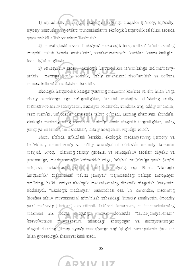 1) reproduktiv madaniyat ekologik faoliyatga aloqador ijtimoiy, iqtisodiy, siyosiy institutlarning o‘zaro munosabatlarini ekologik barqarorlik talablari asosida qayta tashkil qilish va takomillashtirish; 2) muvofiqlashtiruvchi funksiyasi - ekologik barqarorlikni ta’minlashning muqobil uslub hamda vositalarini, xarakatlantiruvchi kuchlari ketma-ketligini, izchilligini belgilash; 3) retrospektiv asosi – ekologik barqarorlikni ta’minlashga oid ma’naviy- tarixiy merosga ijodiy vorislik, ijobiy an’analarni rivojlantirish va oqilona munosabatlarni o‘rnatishdan iboratdir. Ekologik barqarorlik kategoriyasining mazmuni konkret va shu bilan birga nisbiy xarakterga ega bo‘lganligidan, tabiatni muhofaza qilishning oddiy, instinktiv-reflektiv faoliyatlari, aksariyat holatlarda, kundalik ong, oddiy an’analar, rasm-rusmlar, urf-odatlar darajasida talqin qilinadi. Buning ahamiyati shundaki, ekologik madaniyatning mezonlari, doimiy tarzda o‘zgarib turganligidan, uning yangi yo‘nalishlari, turli shakllari, tarixiy bosqichlari vujudga keladi. Shuni alohida ta’kidlash kerakki, ekologik madaniyatning ijtimoiy va individual, umuminsoniy va milliy xususiyatlari o‘rtasida umumiy tomonlar mavjud. Biroq, ularning tarixiy genezisi va retrospektiv asoslari obyekti va predmetiga, miqdor va sifat ko‘rsatkichlariga, istiqbol natijalariga qarab farqini aniqlash, metodologik jihatidan muhim ahamiyatga ega. Bunda “ekologik barqarorlik” tushunchasi “tabiat jamiyat” majmuasidagi nafaqat antropogen omilning, balki jamiyat ekologik madaniyatining dinamik o‘zgarish jarayonini ifodalaydi. “Ekologik madaniyat” tushunchasi esa: bir tomondan, insonning biosfera tabiiy muvozanatini ta’minlash sohasidagi ijtimoiy amaliyotini (moddiy yoki ma’naviy jihatdan) aks ettiradi. Ikkinchi tomondan, bu tushunchalarning mazmuni biz tadqiq qilayotgan mavzu doirasida “tabiat-jamiyat-inson” koevolyutsion muvozanatini, tabiatdagi antropogen va antropotexnogen o‘zgarishlarning ijtimoy-siyosiy taraqqiyotga bog‘liqligini nazariyalarda ifodalash bilan gnoseologik ahamiyat kasb etadi. 35 