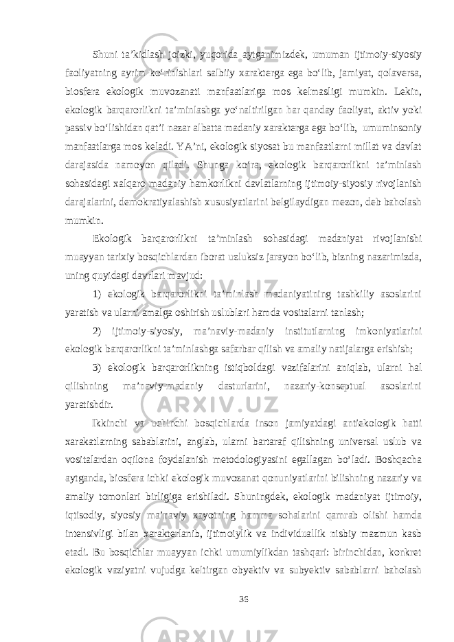 Shuni ta’kidlash joizki, yuqorida aytganimizdek, umuman ijtimoiy-siyosiy faoliyatning ayrim ko‘rinishlari salbiiy xarakterga ega bo‘lib, jamiyat, qolaversa, biosfera ekologik muvozanati manfaatlariga mos kelmasligi mumkin. Lekin, ekologik barqarorlikni ta’minlashga yo‘naltirilgan har qanday faoliyat, aktiv yoki passiv bo‘lishidan qat’i nazar albatta madaniy xarakterga ega bo‘lib, umuminsoniy manfaatlarga mos keladi. YA’ni, ekologik siyosat bu manfaatlarni millat va davlat darajasida namoyon qiladi. Shunga ko‘ra, ekologik barqarorlikni ta’minlash sohasidagi xalqaro madaniy hamkorlikni davlatlarning ijtimoiy-siyosiy rivojlanish darajalarini, demokratiyalashish xususiyatlarini belgilaydigan mezon, deb baholash mumkin. Ekologik barqarorlikni ta’minlash sohasidagi madaniyat rivojlanishi muayyan tarixiy bosqichlardan iborat uzluksiz jarayon bo‘lib, bizning nazarimizda, uning quyidagi davrlari mavjud: 1) ekologik barqarorlikni ta’minlash madaniyatining tashkiliy asoslarini yaratish va ularni amalga oshirish uslublari hamda vositalarni tanlash; 2) ijtimoiy-siyosiy, ma’naviy-madaniy institutlarning imkoniyatlarini ekologik barqarorlikni ta’minlashga safarbar qilish va amaliy natijalarga erishish; 3) ekologik barqarorlikning istiqboldagi vazifalarini aniqlab, ularni hal qilishning ma’naviy-madaniy dasturlarini, nazariy-konseptual asoslarini yaratishdir. Ikkinchi va uchinchi bosqichlarda inson jamiyatdagi antiekologik hatti xarakatlarning sabablarini, anglab, ularni bartaraf qilishning universal uslub va vositalardan oqilona foydalanish metodologiyasini egallagan bo‘ladi. Boshqacha aytganda, biosfera ichki ekologik muvozanat qonuniyatlarini bilishning nazariy va amaliy tomonlari birligiga erishiladi. Shuningdek, ekologik madaniyat ijtimoiy, iqtisodiy, siyosiy ma’naviy xayotning hamma sohalarini qamrab olishi hamda intensivligi bilan xarakterlanib, ijtimoiylik va individuallik nisbiy mazmun kasb etadi. Bu bosqichlar muayyan ichki umumiylikdan tashqari: birinchidan, konkret ekologik vaziyatni vujudga keltirgan obyektiv va subyektiv sabablarni baholash 36 