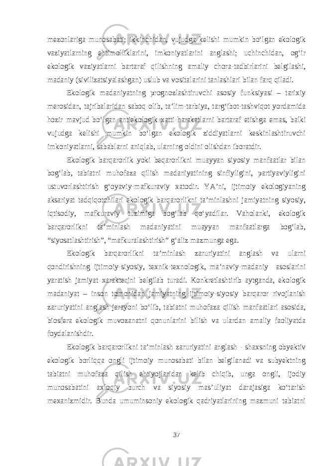 mezonlariga munosabati; ikkinchidan, vujudga kelishi mumkin bo‘lgan ekologik vaziyatlarning ehtimolliklarini, imkoniyatlarini anglashi; uchinchidan, og‘ir ekologik vaziyatlarni bartaraf qilishning amaliy chora-tadbirlarini belgilashi, madaniy (sivilizatsiyalashgan) uslub va vositalarini tanlashlari bilan farq qiladi. Ekologik madaniyatning prognozlashtiruvchi asosiy funksiyasi – tarixiy merosidan, tajribalaridan saboq olib, ta’lim-tarbiya, targ‘ibot-tashviqot yordamida hozir mavjud bo‘lgan antiekologik xatti-harakatlarni bartaraf etishga emas, balki vujudga kelishi mumkin bo‘lgan ekologik ziddiyatlarni keskinlashtiruvchi imkoniyatlarni, sabablarni aniqlab, ularning oldini olishdan iboratdir. Ekologik barqarorlik yoki beqarorlikni muayyan siyosiy manfaatlar bilan bog‘lab, tabiatni muhofaza qilish madaniyatining sinfiyligini, partiyaviyligini ustuvorlashtirish g‘oyaviy-mafkuraviy xatodir. YA’ni, ijtimoiy ekologiyaning aksariyat tadqiqotchilari ekologik barqarorlikni ta’minlashni jamiyatning siyosiy, iqtisodiy, mafkuraviy tuzimiga bog‘lab qo‘yadilar. Vaholanki, ekologik barqarorlikni ta’minlash madaniyatini muayyan manfaatlarga bog‘lab, “siyosatlashtirish”, “mafkuralashtirish” g‘aliz mazmunga ega. Ekologik barqarorlikni ta’minlash zaruriyatini anglash va ularni qondirishning ijtimoiy-siyosiy, texnik-texnologik, ma’naviy-madaniy asoslarini yaratish jamiyat xarakterini belgilab turadi. Konkretlashtirib aytganda, ekologik madaniyat – inson tomonidan jamiyatning ijtimoiy-siyosiy barqaror rivojlanish zaruriyatini anglash jarayoni bo‘lib, tabiatni muhofaza qilish manfaatlari asosida, biosfera ekologik muvozanatni qonunlarini bilish va ulardan amaliy faoliyatda foydalanishdir. Ekologik barqarorlikni ta’minlash zaruriyatini anglash - shaxsning obyektiv ekologik borliqqa ongli ijtimoiy munosabati bilan belgilanadi va subyektning tabiatni muhofaza qilish ehtiyojlaridan kelib chiqib, unga ongli, ijodiy munosabatini axloqiy burch va siyosiy mas’uliyat darajasiga ko‘tarish mexanizmidir. Bunda umuminsoniy ekologik qadriyatlarining mazmuni tabiatni 37 