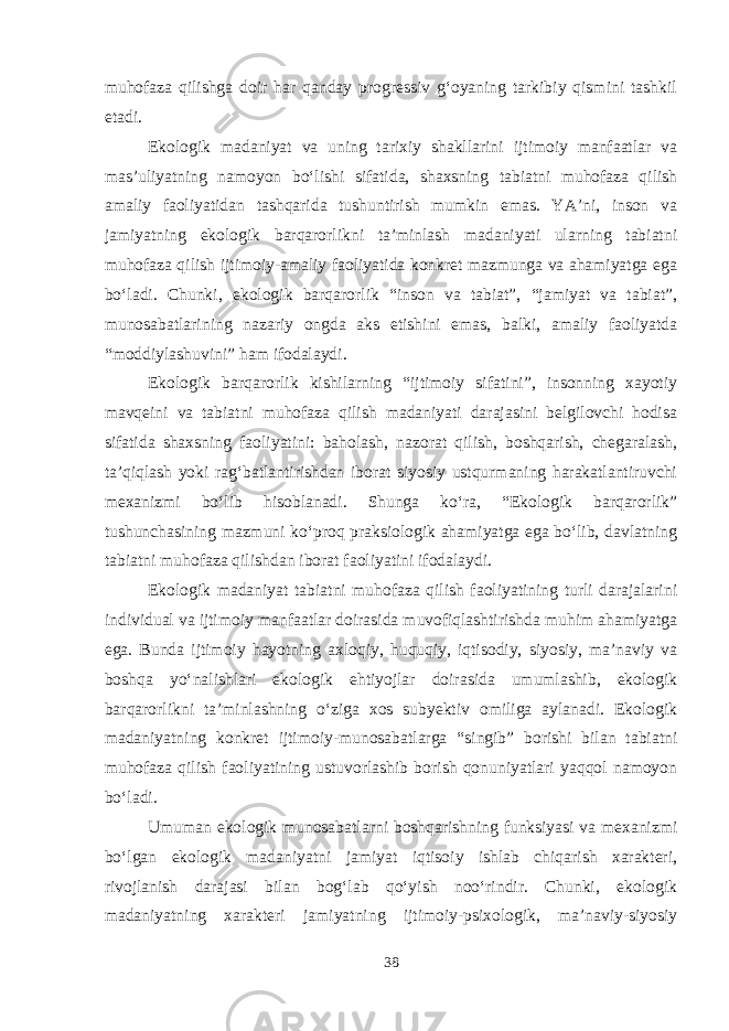 muhofaza qilishga doir har qanday progressiv g‘oyaning tarkibiy qismini tashkil etadi. Ekologik madaniyat va uning tarixiy shakllarini ijtimoiy manfaatlar va mas’uliyatning namoyon bo‘lishi sifatida, shaxsning tabiatni muhofaza qilish amaliy faoliyatidan tashqarida tushuntirish mumkin emas. YA’ni, inson va jamiyatning ekologik barqarorlikni ta’minlash madaniyati ularning tabiatni muhofaza qilish ijtimoiy-amaliy faoliyatida konkret mazmunga va ahamiyatga ega bo‘ladi. Chunki, ekologik barqarorlik “inson va tabiat”, “jamiyat va tabiat”, munosabatlarining nazariy ongda aks etishini emas, balki, amaliy faoliyatda “moddiylashuvini” ham ifodalaydi. Ekologik barqarorlik kishilarning “ijtimoiy sifatini”, insonning xayotiy mavqeini va tabiatni muhofaza qilish madaniyati darajasini belgilovchi hodisa sifatida shaxsning faoliyatini: baholash, nazorat qilish, boshqarish, chegaralash, ta’qiqlash yoki rag‘batlantirishdan iborat siyosiy ustqurmaning harakatlantiruvchi mexanizmi bo‘lib hisoblanadi. Shunga ko‘ra, “Ekologik barqarorlik” tushunchasining mazmuni ko‘proq praksiologik ahamiyatga ega bo‘lib, davlatning tabiatni muhofaza qilishdan iborat faoliyatini ifodalaydi. Ekologik madaniyat tabiatni muhofaza qilish faoliyatining turli darajalarini individual va ijtimoiy manfaatlar doirasida muvofiqlashtirishda muhim ahamiyatga ega. Bunda ijtimoiy hayotning axloqiy, huquqiy, iqtisodiy, siyosiy, ma’naviy va boshqa yo‘nalishlari ekologik ehtiyojlar doirasida umumlashib, ekologik barqarorlikni ta’minlashning o‘ziga xos subyektiv omiliga aylanadi. Ekologik madaniyatning konkret ijtimoiy-munosabatlarga “singib” borishi bilan tabiatni muhofaza qilish faoliyatining ustuvorlashib borish qonuniyatlari yaqqol namoyon bo‘ladi. Umuman ekologik munosabatlarni boshqarishning funksiyasi va mexanizmi bo‘lgan ekologik madaniyatni jamiyat iqtisoiy ishlab chiqarish xarakteri, rivojlanish darajasi bilan bog‘lab qo‘yish noo‘rindir. Chunki, ekologik madaniyatning xarakteri jamiyatning ijtimoiy-psixologik, ma’naviy-siyosiy 38 