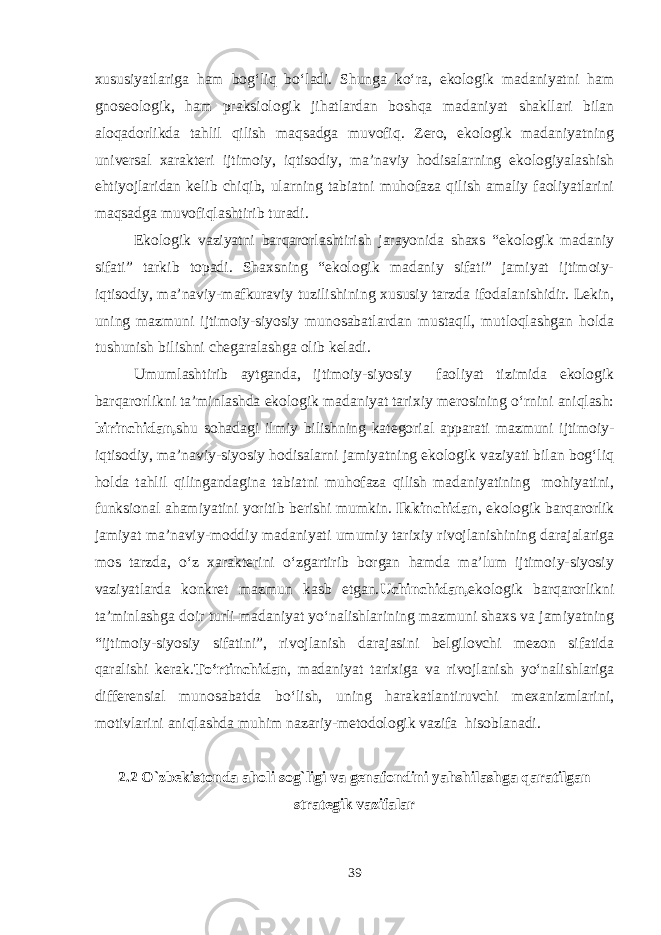 xususiyatlariga ham bog‘liq bo‘ladi. Shunga ko‘ra, ekologik madaniyatni ham gnoseologik, ham praksiologik jihatlardan boshqa madaniyat shakllari bilan aloqadorlikda tahlil qilish maqsadga muvofiq. Zero, ekologik madaniyatning universal xarakteri ijtimoiy, iqtisodiy, ma’naviy hodisalarning ekologiyalashish ehtiyojlaridan kelib chiqib, ularning tabiatni muhofaza qilish amaliy faoliyatlarini maqsadga muvofiqlashtirib turadi. Ekologik vaziyatni barqarorlashtirish jarayonida shaxs “ekologik madaniy sifati” tarkib topadi. Shaxsning “ekologik madaniy sifati” jamiyat ijtimoiy- iqtisodiy, ma’naviy-mafkuraviy tuzilishining xususiy tarzda ifodalanishidir. Lekin, uning mazmuni ijtimoiy-siyosiy munosabatlardan mustaqil, mutloqlashgan holda tushunish bilishni chegaralashga olib keladi. Umumlashtirib aytganda, ijtimoiy-siyosiy faoliyat tizimida ekologik barqarorlikni ta’minlashda ekologik madaniyat tarixiy merosining o‘rnini aniqlash: birinchidan, shu sohadagi ilmiy bilishning kategorial apparati mazmuni ijtimoiy- iqtisodiy, ma’naviy-siyosiy hodisalarni jamiyatning ekologik vaziyati bilan bog‘liq holda tahlil qilingandagina tabiatni muhofaza qilish madaniyatining mohiyatini, funksional ahamiyatini yoritib berishi mumkin. Ikkinchidan , ekologik barqarorlik jamiyat ma’naviy-moddiy madaniyati umumiy tarixiy rivojlanishining darajalariga mos tarzda, o‘z xarakterini o‘zgartirib borgan hamda ma’lum ijtimoiy-siyosiy vaziyatlarda konkret mazmun kasb etgan. Uchinchidan, ekologik barqarorlikni ta’minlashga doir turli madaniyat yo‘nalishlarining mazmuni shaxs va jamiyatning “ijtimoiy-siyosiy sifatini”, rivojlanish darajasini belgilovchi mezon sifatida qaralishi kerak. To‘rtinchidan , madaniyat tarixiga va rivojlanish yo‘nalishlariga differensial munosabatda bo‘lish, uning harakatlantiruvchi mexanizmlarini, motivlarini aniqlashda muhim nazariy-metodologik vazifa hisoblanadi. 2.2 O`zbekistonda aholi sog`ligi va genafondini yahshilashga qaratilgan strategik vazifalar 39 