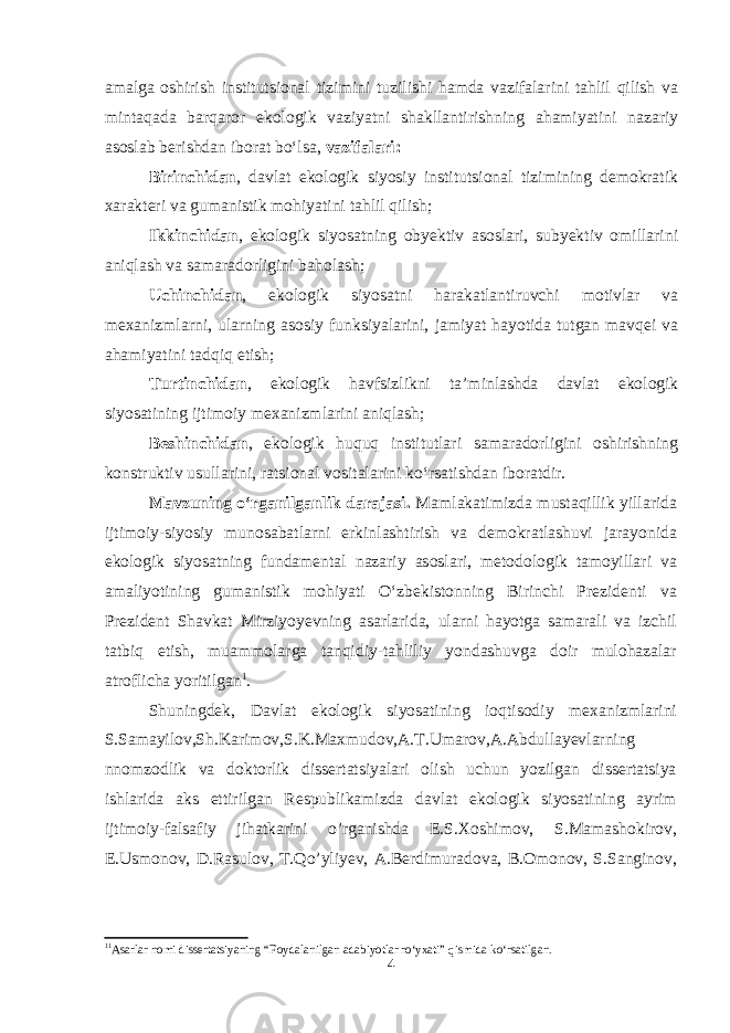 amalga oshirish institutsional tizimini tuzilishi hamda vazifalarini tahlil qilish va mintaqada barqaror ekologik vaziyatni shakllantirishning ahamiyatini nazariy asoslab berishdan iborat bo‘lsa, vazifalari: Birinchidan , davlat ekologik siyosiy institutsional tizimining demokratik xarakteri va gumanistik mohiyatini tahlil qilish; Ikkinchidan , ekologik siyosatning obyektiv asoslari, subyektiv omillarini aniqlash va samaradorligini baholash; Uchinchidan , ekologik siyosatni harakatlantiruvchi motivlar va mexanizmlarni, ularning asosiy funksiyalarini, jamiyat hayotida tutgan mavqei va ahamiyatini tadqiq etish; Turtinchidan , ekologik havfsizlikni ta’minlashda davlat ekologik siyosatining ijtimoiy mexanizmlarini aniqlash; Beshinchidan , ekologik huquq institutlari samaradorligini oshirishning konstruktiv usullarini, ratsional vositalarini ko‘rsatishdan iboratdir. Mavzuning o‘rganilganlik darajasi. Mamlakatimizda mustaqillik yillarida ijtimoiy-siyosiy munosabatlarni erkinlashtirish va demokratlashuvi jarayonida ekologik siyosatning fundamental nazariy asoslari, metodologik tamoyillari va amaliyotining gumanistik mohiyati O‘zbekistonning Birinchi Prezidenti va Prezident Shavkat Mirziyoyevning asarlarida, ularni hayotga samarali va izchil tatbiq etish, muammolarga tanqidiy-tahliliy yondashuvga doir mulohazalar atroflicha yoritilgan 1 . Shuningdek, Davlat ekologik siyosatining ioqtisodiy mexanizmlarini S.Samayilov,Sh.Karimov,S.K.Maxmudov,A.T.Umarov,A.Abdullayevlarning nnomzodlik va doktorlik dissertatsiyalari olish uchun yozilgan dissertatsiya ishlarida aks ettirilgan Respublikamizda davlat ekologik siyosatining ayrim ijtimoiy-falsafiy jihatkarini o’rganishda E.S.Xoshimov, S.Mamashokirov, E.Usmonov, D.Rasulov, T.Qo’yliyev, A.Berdimuradova, B.Omonov, S.Sanginov, 1 1 Asarlar nomi dissertatsiyaning “Foydalanilgan adabiyotlar ro‘yxati” qismida ko‘rsatilgan. 4 