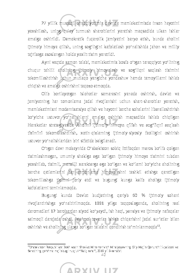 27 yillik mustaqil taraqqiyotimiz davrida mamlakatimizda inson hayotini yaxshilash, uning qulay turmush sharoitlarini yaratish maqsadida ulkan ishlar amalga oshirildi. Demokratik fuqarolik jamiyatini barpo etish, bunda aholini ijtimoiy himoya qilish, uning sog‘ligini kafolatlash yo‘nalishida jahon va milliy tajribaga asoslangan holda yaxlit tizim yaratildi. Ayni vaqtda zamon talabi, mamlakatimiz bosib o‘tgan taraqqiyot yo‘lining chuqur tahlili aholining ijtimoiy himoyalash va sog‘liqni saqlash tizimini takomillashtirish uchun mutlaqo yangicha yondashuv hamda tamoyillarni ishlab chiqish va amalga oshirishni taqozo etmoqda. Olib borilayotgan islohotlar samarasini yanada oshirish, davlat va jamiyatning har tomonlama jadal rivojlanishi uchun shart-sharoitlar yaratish, mamlakatimizni modernizatsiya qilish va hayotni barcha sohalarini liberallashtirish bo‘yicha ustuvor yo‘nalishlarni amalga oshirish maqsadida ishlab chiqilgan Harakatlar strategiyasida Aholini ijtimoiy himoya qilish va sog‘liqni saqlash tizimini takomillashtirish, xotin-qizlarning ijtimoiy-siyosiy faolligini oshirish ustuvor yo‘nalishlaridan biri sifatida belgilanadi. O‘tgan davr mobaynida O‘zbekiston sobiq Ittifoqdan meros bo‘lib qolgan tizimlashmagan, umumiy shaklga ega bo‘lgan ijtimoiy himoya tizimini tubdan yaxshilab, tizimli, manzilli xarakterga ega bo‘lgan va ko‘lami bo‘yicha aholining barcha qatlamlarini har tomonlama himoyalashni tashkil etishga qaratilgan takomillashga tizimni joriy etdi va bugungi kunga kelib aholiga ijtimoiy kafolatlarni taminlamoqda. Bugungi kunda Davlat budjetining qariyb 60 % ijtimoiy sohani rivojlantirishga yo‘naltirilmoqda. 1991 yilga taqqoslaganda, aholining real daromadlari 12 barobardan ziyod ko‘paydi, ish haqi, pensiya va ijtimoiy nafaqalar salmoqli darajada oshdi. Iste’mol tovarlar ishlab chiqarishni jadal sur’atlar bilan oshirish va aholining ularga bo‘lgan talabini qondirish ta’minlanmoqda 12 . 12 O‘zbekiston Respublikasi Bosh vaziri Shavkat Miromonivich Mirziyoyevning Oliy Majlis Qonunchilik palatasi va Senatining qo‘shma majlisidagi nutqi.// “Xalq so‘zi”, 2016 yil 9-sentabr. 40 