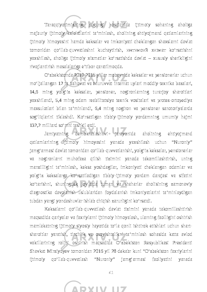 Taraqqiyotimizning bugungi bosqichida ijtimoiy sohaning aholiga majburiy ijtimoiy kafolatlarini ta’minlash, aholining ehtiyojmand qatlamlarining ijtimoiy himoyasini hamda keksalar va imkoniyati cheklangan shaxslarni davlat tomonidan qo‘llab-quvvatlashni kuchaytirish, ижтимоий хизмат ko‘rsatishni yaxshilash, aholiga ijtimoiy xizmatlar ko‘rsatishda davlat – xususiy sherikligini rivojlantirish masalalariga e’tibor qaratilmoqda. O‘zbekistonda 2010-2015 yillar mobaynida keksalar va pensionerlar uchun mo‘ljallangan 12 ta Sahovat va Muruvvat internat uylari moddiy-texnika bazalari, 14,6 ming yolg‘iz keksalar, pensioner, nogironlarning turarjoy sharoitlari yaxshilandi, 5,4 ming odam reabilitatsiya texnik vositalari va protez-ortopediya maxsulotlari bilan ta’minlandi, 6,4 ming nogiron va pensioner sanotoriyalarda sog‘liqlarini tiklashdi. Ko‘rsatilgan tibbiy-ijtimoiy yordamning umumiy hajmi 132,2 milliard so‘mni tashkil etdi. Jamiyatning demokratlashuvi jarayonida aholining ehtiyojmand qatlamlarining ijtimoiy himoyasini yanada yaxshilash uchun “Nuroniy” jamg‘armasi davlat tomonidan qo‘llab-quvvatlanishi, yolg‘iz keksalar, pensionerlar va nogironlarni muhofaza qilish tizimini yanada takomillashtirish, uning manzilligini ta’minlash, keksa yoshdagilar, imkoniyati cheklangan odamlar va yolg‘iz keksalarga ko‘rsatiladigan tibbiy-ijtimoiy yordam darajasi va sifatini ko‘tarishni, shuningdek joylarda tuman va shaharlar aholisining zamonaviy diagnostika davolanish uslublaridan foydalanish imkoniyatlarini ta’minlaydigan tubdan yangi yondashuvlar ishlab chiqish zarurligini ko‘rsatdi. Keksalarni qo‘llab-quvvatlash davlat tizimini yanada takomillashtirish maqsadida qariyalar va faxriylarni ijtimoiy himoyalash, ularning faolligini oshirish mamlakatning ijtimoiy-siyosiy hayotida to‘la qonli ishtirok etishlari uchun shart- sharoitlar yaratish, tinchlik va osoyishtalikni ta’minlash sohasida katta avlod vakillarining rolini oshirish maqsadida O‘zbekiston Respublikasi Prezidenti Shavkat Mirziyoyev tomonidan 2016 yil 28-dekabr kuni “O‘zbekiston faxriylarini ijtimoiy qo‘llab-quvvatlash “Nuroniy” jamg‘armasi faoliyatini yanada 41 