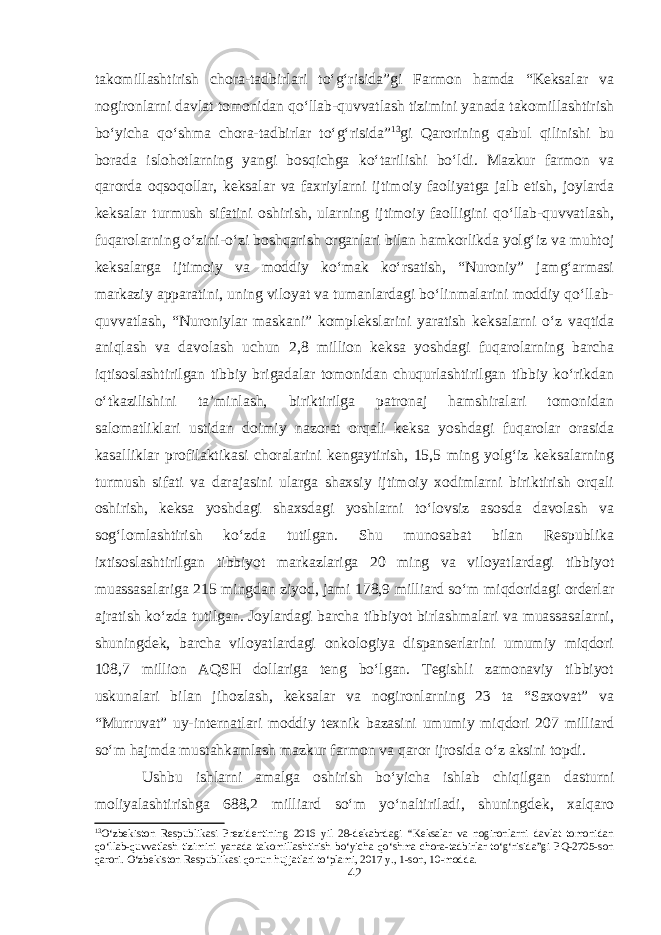 takomillashtirish chora-tadbirlari to‘g‘risida”gi Farmon hamda “Keksalar va nogironlarni davlat tomonidan qo‘llab-quvvatlash tizimini yanada takomillashtirish bo‘yicha qo‘shma chora-tadbirlar to‘g‘risida” 13 gi Qarorining qabul qilinishi bu borada islohotlarning yangi bosqichga ko‘tarilishi bo‘ldi. Mazkur farmon va qarorda oqsoqollar, keksalar va faxriylarni ijtimoiy faoliyatga jalb etish, joylarda keksalar turmush sifatini oshirish, ularning ijtimoiy faolligini qo‘llab-quvvatlash, fuqarolarning o‘zini-o‘zi boshqarish organlari bilan hamkorlikda yolg‘iz va muhtoj keksalarga ijtimoiy va moddiy ko‘mak ko‘rsatish, “Nuroniy” jamg‘armasi markaziy apparatini, uning viloyat va tumanlardagi bo‘linmalarini moddiy qo‘llab- quvvatlash, “Nuroniylar maskani” komplekslarini yaratish keksalarni o‘z vaqtida aniqlash va davolash uchun 2,8 million keksa yoshdagi fuqarolarning barcha iqtisoslashtirilgan tibbiy brigadalar tomonidan chuqurlashtirilgan tibbiy ko‘rikdan o‘tkazilishini ta’minlash, biriktirilga patronaj hamshiralari tomonidan salomatliklari ustidan doimiy nazorat orqali keksa yoshdagi fuqarolar orasida kasalliklar profilaktikasi choralarini kengaytirish, 15,5 ming yolg‘iz keksalarning turmush sifati va darajasini ularga shaxsiy ijtimoiy xodimlarni biriktirish orqali oshirish, keksa yoshdagi shaxsdagi yoshlarni to‘lovsiz asosda davolash va sog‘lomlashtirish ko‘zda tutilgan. Shu munosabat bilan Respublika ixtisoslashtirilgan tibbiyot markazlariga 20 ming va viloyatlardagi tibbiyot muassasalariga 215 mingdan ziyod, jami 178,9 milliard so‘m miqdoridagi orderlar ajratish ko‘zda tutilgan. Joylardagi barcha tibbiyot birlashmalari va muassasalarni, shuningdek, barcha viloyatlardagi onkologiya dispanserlarini umumiy miqdori 108,7 million AQSH dollariga teng bo‘lgan. Tegishli zamonaviy tibbiyot uskunalari bilan jihozlash, keksalar va nogironlarning 23 ta “Saxovat” va “Murruvat” uy-internatlari moddiy texnik bazasini umumiy miqdori 207 milliard so‘m hajmda mustahkamlash mazkur farmon va qaror ijrosida o‘z aksini topdi. Ushbu ishlarni amalga oshirish bo‘yicha ishlab chiqilgan dasturni moliyalashtirishga 688,2 milliard so‘m yo‘naltiriladi, shuningdek, xalqaro 13 O‘zbekiston Respublikasi Prezidentining 2016 yil 28-dekabrdagi “Keksalar va nogironlarni davlat tomonidan qo‘llab-quvvatlash tizimini yanada takomillashtirish bo‘yicha qo‘shma chora-tadbirlar to‘g‘risida”gi PQ-2705-son qarori. O‘zbekiston Respublikasi qonun hujjatlari to‘plami, 2017 y., 1-son, 10-modda. 42 