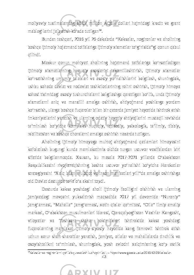 moliyaviy tuzilmalarning 108,7 million AQSH dollari hajmidagi kredit va grant mablag‘larini jalb etish ko‘zda tutilgan 14 . Bundan tashqari, 2016 yil 26-dekabrda “Keksalar, nogironlar va aholining boshqa ijtimoiy hojatmand toifalariga ijtimoiy xizmatlar to‘g‘risida”gi qonun qabul qilindi. Mazkur qonun mohiyati aholining hojatmand toifalariga ko‘rsatiladigan ijtimoiy xizmatlarning huquqiy asoslarini takomillashtirish, ijtimoiy xizmatlar ko‘rsatishning umumiy talablari va asosiy yo‘nalishlarini belgilash, shuningdek, ushbu sohada davlat va nodavlat tashkilotlarining rolini oshirish, ijtimoiy himoya sohasi tizimidagi asosiy tushunchalarni belgilashga qaratilgan bo‘lib, unda ijtimoiy xizmatlarni aniq va manzilli amalga oshirish, ehtiyojmand yoshlarga yordam ko‘rsatish, ularga boshqa fuqarolar bilan bir qatorda jamiyat hayotida ishtirok etish imkoniyatlarini yaratish va ularning odatiy hayotiy ehtiyojlarini mustaqil ravishda ta’minlash bo‘yicha kompleks huquqiy, iqtisodiy, psixologik, ta’limiy, tibbiy, rebilitatsion va boshqa choralarni amalga oshirish nazarda tutilgan. Aholining ijtimoiy himoyaga muhtoj ehtiyojmand qatlamlari himoyasini kafolatlash bugungi kunda mamlakatimiz oldida turgan ustuvor vazifalardan biri sifatida belgilanmoqda. Xsusan, bu masala 2017-2021 yillarda O‘zbekiston Respublikasini rivojlantirishning beshta ustuvor yo‘nalishi bo‘yicha Harakatlar strategiyasini “Xalq bilan muloqot va inson manfaatlari yili”da amalga oshirishga oid Davlat dasturida to‘la o‘z aksini topdi. Dasturda keksa yoshdagi aholi ijtimoiy faolligini oishirish va ularning jamiyatdagi mavqeini yuksaltirish maqsadida 2017 yil davomida “Nuroniy” jamg‘armasi, “Mahalla” jamg‘armasi, xotin-qizlar qo‘mitasi, “Oila” ilmiy-amaliy markazi, O‘zbekiston musulmonlari idorasi, Qoraqalpog‘iston Vazirlar Kengashi, viloyatlar va Toshkent shahar hokimliklari ishtirokida keksa yoshdagi fuqarolarning mamlakat ijtimoiy-siyosiy hayotida keng famrovli ishtirok etish uchun zarur shart-sharoitlar yaratish, jamiyat, oilalar va mahallalarda tinchlik va osoyishtalikni ta’minlash, shuningdek, yosh avlodni xalqimizning ko‘p asrlik 14 Keksalar va nogironlarni qo‘llab-quvvatlash kuchaytiriladi. – https://www.gazeta.uz/uz/2016/12/29/keksalar. 43 