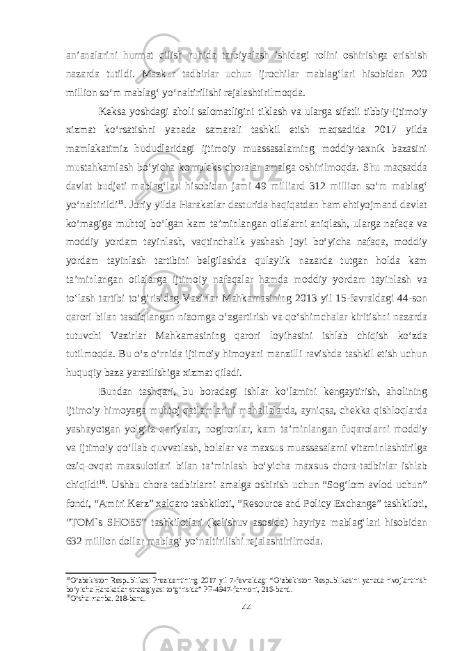 an’analarini hurmat qilish ruhida tarbiyalash ishidagi rolini oshirishga erishish nazarda tutildi. Mazkur tadbirlar uchun ijrochilar mablag‘lari hisobidan 200 million so‘m mablag‘ yo‘naltirilishi rejalashtirilmoqda. Keksa yoshdagi aholi salomatligini tiklash va ularga sifatli tibbiy-ijtimoiy xizmat ko‘rsatishni yanada samarali tashkil etish maqsadida 2017 yilda mamlakatimiz hududlaridagi ijtimoiy muassasalarning moddiy-texnik bazasini mustahkamlash bo‘yicha kompleks choralar amalga oshirilmoqda. Shu maqsadda davlat budjeti mablag‘lari hisobidan jami 49 milliard 312 million so‘m mablag‘ yo‘naltirildi 15 . Joriy yilda Harakatlar dasturida haqiqatdan ham ehtiyojmand davlat ko‘magiga muhtoj bo‘lgan kam ta’minlangan oilalarni aniqlash, ularga nafaqa va moddiy yordam tayinlash, vaqtinchalik yashash joyi bo‘yicha nafaqa, moddiy yordam tayinlash tartibini belgilashda qulaylik nazarda tutgan holda kam ta’minlangan oilalarga ijtimoiy nafaqalar hamda moddiy yordam tayinlash va to‘lash tartibi to‘g‘risidag Vazirlar Mahkamasining 2013 yil 15-fevraldagi 44-son qarori bilan tasdiqlangan nizomga o‘zgartirish va qo‘shimchalar kiritishni nazarda tutuvchi Vazirlar Mahkamasining qarori loyihasini ishlab chiqish ko‘zda tutilmoqda. Bu o‘z o‘rnida ijtimoiy himoyani manzilli ravishda tashkil etish uchun huquqiy baza yaratilishiga xizmat qiladi. Bundan tashqari, bu boradagi ishlar ko‘lamini kengaytirish, aholining ijtimoiy himoyaga muhtoj qatlamlarini mahallalarda, ayniqsa, chekka qishloqlarda yashayotgan yolg‘iz qariyalar, nogironlar, kam ta’minlangan fuqarolarni moddiy va ijtimoiy qo‘llab-quvvatlash, bolalar va maxsus muassasalarni vitaminlashtirilga oziq-ovqat maxsulotlari bilan ta’minlash bo‘yicha maxsus chora-tadbirlar ishlab chiqildi 16 . Ushbu chora-tadbirlarni amalga oshirish uchun “Sog‘lom avlod uchun” fondi, “Amiri Kerz” xalqaro tashkiloti, “Resource and Policy Exchange” tashkiloti, “TOM`s SHOES” tashkilotlari (kelishuv asosida) hayriya mablag‘lari hisobidan 632 million dollar mablag‘ yo‘naltirilishi rejalashtirilmoda. 15 O‘zbekiston Respublikasi Prezidentining 2017 yil 7-fevraldagi “O‘zbekiston Respublikasini yanada rivojlantirish bo‘yicha Harakatlar strategiyasi to‘g‘risida” PF-4947-farmoni, 216-band. 16 O‘sha manba. 218-band. 44 