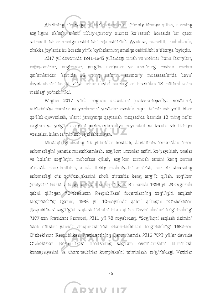 Aholining himoyaga muhtoj qatlamlarini ijtimoiy-himoya qilish, ularning sog‘ligini tiklash, sifatli tibbiy-ijtimoiy xizmat ko‘rsatish borasida bir qator salmoqli ishlar amalga oshirilishi rejalashtirildi. Ayniqsa, manzilli, hududlarda, chekka joylarda bu borada yirik loyihalarning amalga oshirilishi e’tiborga loyiqdir. 2017 yil davomida 1941-1945 yillardagi urush va mehnat fronti faxriylari, nafaqaxo‘rlar, nogironlar, yolg‘iz qariyalar va aholining boshqa nochor qatlamlaridan kamida 35 ming nafarini sanatoriy muassasalarida bepul davolanishini tashkil etish uchun davlat mablag‘lari hisobidan 18 milliard so‘m mablag‘ yo‘naltirildi. Birgina 2017 yilda nogiron shaxslarni protez-ortopediya vositalari, rebilatatsiya texnika va yordamchi vositalar asosida bepul ta’minlash yo‘li bilan qo‘llab-quvvatlash, ularni jamiyatga qaytarish maqsadida kamida 10 ming nafar nogiron va yolg‘iz qariyani protez-ortopediya buyumlari va texnik rebilitatsiya vositalari bilan ta’minlash rejalashtirilgan. Mustaqilligimizning ilk yillaridan boshlab, davlatimiz tomonidan inson salomatligini yanada mustahkamlash, sog‘lom insonlar safini ko‘paytirish, onalar va bolalar sog‘ligini muhofaza qilish, sog‘lom turmush tarzini keng omma o‘rtasida shakllantirish, oilada tibbiy madaniyatni oshirish, har bir shaxsning salomatligi o‘z qo‘lida ekanini aholi o‘rtasida keng targ‘ib qilish, sog‘lom jamiyatni tashkil etishga katta e’tibor qaratilgan. Bu borada 1996 yil 29-avgustda qabul qilingan “O‘zbekiston Respublikasi fuqarolarning sog‘ligini saqlash to‘g‘risida”gi Qonun, 1998 yil 10-noyabrda qabul qilingan “O‘zbekiston Respublikasi sog‘ligini saqlash tizimini isloh qilish Davlat dasturi to‘g‘risida”gi 2107-son Prezident Farmoni, 2011 yil 28 noyabrdagi “Sog‘liqni saqlash tizimini isloh qilishni yanada chuqurlashtirish chora-tadbirlari to‘g‘risida”gi 1652-son O‘zbekiston Respublikasi Prezidentining Qarori hamda 2015-2020 yillar davrida O‘zbekiston Respublikasi aholisining sog‘lom ovqatlanishini ta’minlash konsepsiyasini va chora-tadbirlar kompleksini ta’minlash to‘g‘risidagi Vazirlar 45 