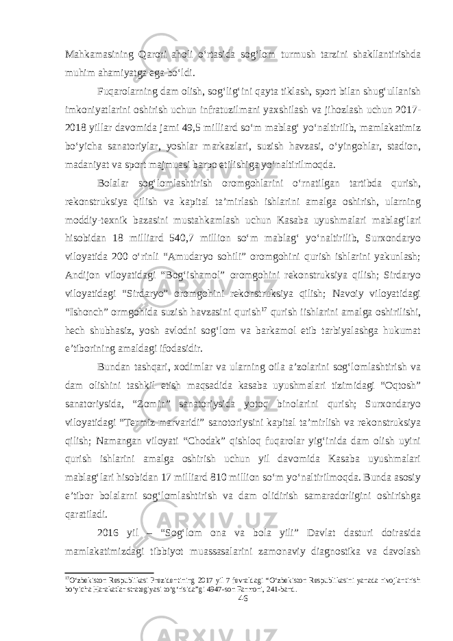 Mahkamasining Qarori aholi o‘rtasida sog‘lom turmush tarzini shakllantirishda muhim ahamiyatga ega bo‘ldi. Fuqarolarning dam olish, sog‘lig‘ini qayta tiklash, sport bilan shug‘ullanish imkoniyatlarini oshirish uchun infratuzilmani yaxshilash va jihozlash uchun 2017- 2018 yillar davomida jami 49,5 milliard so‘m mablag‘ yo‘naltirilib, mamlakatimiz bo‘yicha sanatoriylar, yoshlar markazlari, suzish havzasi, o‘yingohlar, stadion, madaniyat va sport majmuasi barpo etilishiga yo‘naltirilmoqda. Bolalar sog‘lomlashtirish oromgohlarini o‘rnatilgan tartibda qurish, rekonstruksiya qilish va kapital ta’mirlash ishlarini amalga oshirish, ularning moddiy-texnik bazasini mustahkamlash uchun Kasaba uyushmalari mablag‘lari hisobidan 18 milliard 540,7 million so‘m mablag‘ yo‘naltirilib, Surxondaryo viloyatida 200 o‘rinli “Amudaryo sohili” oromgohini qurish ishlarini yakunlash; Andijon viloyatidagi “Bog‘ishamol” oromgohini rekonstruksiya qilish; Sirdaryo viloyatidagi “Sirdaryo” oromgohini rekonstruksiya qilish; Navoiy viloyatidagi “Ishonch” ormgohida suzish havzasini qurish 17 qurish iishlarini amalga oshirilishi, hech shubhasiz, yosh avlodni sog‘lom va barkamol etib tarbiyalashga hukumat e’tiborining amaldagi ifodasidir. Bundan tashqari, xodimlar va ularning oila a’zolarini sog‘lomlashtirish va dam olishini tashkil etish maqsadida kasaba uyushmalari tizimidagi “Oqtosh” sanatoriysida, “Zomin” sanatoriysida yotoq binolarini qurish; Surxondaryo viloyatidagi “Termiz marvaridi” sanotoriysini kapital ta’mirlish va rekonstruksiya qilish; Namangan viloyati “Chodak” qishloq fuqarolar yig‘inida dam olish uyini qurish ishlarini amalga oshirish uchun yil davomida Kasaba uyushmalari mablag‘lari hisobidan 17 milliard 810 million so‘m yo‘naltirilmoqda. Bunda asosiy e’tibor bolalarni sog‘lomlashtirish va dam olidirish samaradorligini oshirishga qaratiladi. 2016 yil – “Sog‘lom ona va bola yili” Davlat dasturi doirasida mamlakatimizdagi tibbiyot muassasalarini zamonaviy diagnostika va davolash 17 O‘zbekiston Respublikasi Prezidentining 2017 yil 7 fevraldagi “O‘zbekiston Respublikasini yanada rivojlantirish bo‘yicha Harakatlar strategiyasi to‘g‘risida”gi 4947-son Farmoni, 241-band. 46 