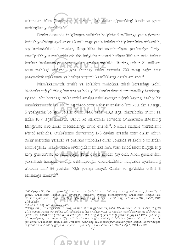 uskunalari bilan jihozlash uchun 80 million dollar qiymatidagi kredit va grant mablag‘lari yo‘naltirildi. Davlat dasturida belgilangan tadbirlar bo‘yicha 9 millionga yaqin fvrzand ko‘rish yoshidagi ayollar va 10 millionga yaqin bolalar tibbiy ko‘rikdan o‘tkazilib, sog‘lomlashtirildi. Jumladan, Respublika ixtisoslashtirilgan pediateriya ilmiy- amaliy tibbiyot markazida eshitish bo‘yicha nuqsoni bo‘lgan 350 dan ortiq bolada koxlear implantatsiya operatsiyalari amalga oshirildi. Buning uchun 21 milliard so‘m mablag‘ sarflandi. Ana shunday ishlar qatorida 700 ming nafar bola pnevmokok infeksiyasi va boshqa yuqumli kasalliklarga qarshi emlandi 18 . Mamlakatimizda onalik va bolalikni muhofaza qilish borasidagi izchil islohotlar tufayli “Sog‘lom ona va bola yili” Davlat dasturi umummilliy harakatga aylandi. Shu boradagi ishlar izchil amalga oshrilayotgan tufayli keyingi besh yilda mamlakatimizda har 100 ming chaqoloqqa nisbatan onalar o‘limi 23,1 dan 19 taga, 5 yoshgacha bo‘lgan bolalar o‘limi 14,8 tadan 13,9 taga, chaqaloqlar o‘limi 11 tadan 10,7 taga kamaydi. Ushbu ko‘rsatkichlar bo‘yicha O‘zbekiston BMTning Mingyillik rivojlanish maqsadlariga to‘liq erishdi 19 . Nufuzli xalqaro institutlarni e’tirof etishicha, O‘zbekiston dunyoning 125 davlati orasida xotin-qizlar uchun qulay sharoitlar yaratish va onalikni muhofaza qilish borasida yetakchi o‘rinlardan birini egallab turibdi. Jahon reytingida mamlakatimiz yosh avlod salomatligiga eng ko‘p g‘amxo‘rlik ko‘rsatayotgan 10 ta davlat safidan joy oldi. Aholi genafondini yaxshilash borasida amalga oshirilayotgan chora-tadbirlar natijasida ayollarning o‘rtacha umri 66 yoshdan 73,5 yoshga uzaydi. Onalar va go‘daklar o‘limi 3 barobarga kamaydi 20 . 18 Mirziyoyev Sh. Qonun ustuvorligini va inson manfaatlarini ta’minlash – yurt taraqqiyoti va xalq farovonligini garovi. O‘zbekiston Respublikasi saylangan Prezidenti Shavkat Mirziyoyevning O‘zbekiston Respublikasi Konstitutsiyasi qabul qilinganining 24 yilligiga bag‘ishlangan tantanali marosimdagi ma’ruzasi.// “Xalq so‘zi”, 2016 yil 8 dekabr. 19 Farzandlari sog‘lom yurt.www.xs.uz. 20 “Yagonasan, muqaddas Vatanim, sevgi va sadoqatim senga baxshida, go‘zal O‘zbekistonim!” O‘zbekistonning 23 yillik mustaqil taraqqiyot yo‘lida turli sohalarda qo‘lga kiritilgan yutuq va natijalar, mamlakatimizning salohiyati va qudrati, tub islohotlarning mohiyati va ahamiyatini aholining keng qatlamlariga yetkazish, joylarda tashkiliy-amaliy, ijtimoiy-siyosiy, ma’naviy-ma’rifiy tadbirlar hamda targ‘ibot-tashviqot ishlarida foydalanish uchun uslubiy qo‘llanma/ O‘zbekiston Respublikasi Prezidenti huzuridagi davlat boshqaruvi akademiyasi; Respublika ma’naviyat- targ‘ibot markazi; Milliy g‘oya va mafkura ilmiy-amaliy markazi.-Toshkent: “Ma’naviyat”, 2014.-B.126. 47 