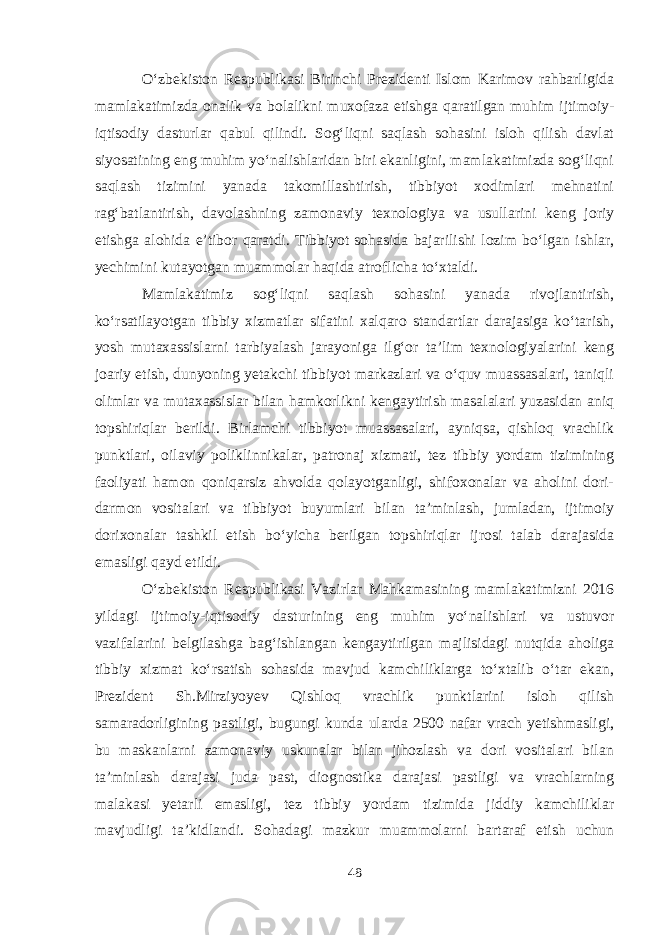 O‘zbekiston Respublikasi Birinchi Prezidenti Islom Karimov rahbarligida mamlakatimizda onalik va bolalikni muxofaza etishga qaratilgan muhim ijtimoiy- iqtisodiy dasturlar qabul qilindi. Sog‘liqni saqlash sohasini isloh qilish davlat siyosatining eng muhim yo‘nalishlaridan biri ekanligini, mamlakatimizda sog‘liqni saqlash tizimini yanada takomillashtirish, tibbiyot xodimlari mehnatini rag‘batlantirish, davolashning zamonaviy texnologiya va usullarini keng joriy etishga alohida e’tibor qaratdi. Tibbiyot sohasida bajarilishi lozim bo‘lgan ishlar, yechimini kutayotgan muammolar haqida atroflicha to‘xtaldi. Mamlakatimiz sog‘liqni saqlash sohasini yanada rivojlantirish, ko‘rsatilayotgan tibbiy xizmatlar sifatini xalqaro standartlar darajasiga ko‘tarish, yosh mutaxassislarni tarbiyalash jarayoniga ilg‘or ta’lim texnologiyalarini keng joariy etish, dunyoning yetakchi tibbiyot markazlari va o‘quv muassasalari, taniqli olimlar va mutaxassislar bilan hamkorlikni kengaytirish masalalari yuzasidan aniq topshiriqlar berildi. Birlamchi tibbiyot muassasalari, ayniqsa, qishloq vrachlik punktlari, oilaviy poliklinnikalar, patronaj xizmati, tez tibbiy yordam tizimining faoliyati hamon qoniqarsiz ahvolda qolayotganligi, shifoxonalar va aholini dori- darmon vositalari va tibbiyot buyumlari bilan ta’minlash, jumladan, ijtimoiy dorixonalar tashkil etish bo‘yicha berilgan topshiriqlar ijrosi talab darajasida emasligi qayd etildi. O‘zbekiston Respublikasi Vazirlar Mahkamasining mamlakatimizni 2016 yildagi ijtimoiy-iqtisodiy dasturining eng muhim yo‘nalishlari va ustuvor vazifalarini belgilashga bag‘ishlangan kengaytirilgan majlisidagi nutqida aholiga tibbiy xizmat ko‘rsatish sohasida mavjud kamchiliklarga to‘xtalib o‘tar ekan, Prezident Sh.Mirziyoyev Qishloq vrachlik punktlarini isloh qilish samaradorligining pastligi, bugungi kunda ularda 2500 nafar vrach yetishmasligi, bu maskanlarni zamonaviy uskunalar bilan jihozlash va dori vositalari bilan ta’minlash darajasi juda past, diognostika darajasi pastligi va vrachlarning malakasi yetarli emasligi, tez tibbiy yordam tizimida jiddiy kamchiliklar mavjudligi ta’kidlandi. Sohadagi mazkur muammolarni bartaraf etish uchun 48 