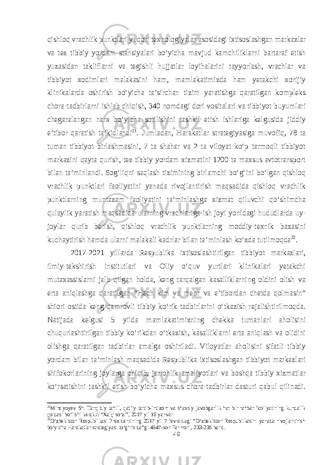 qishloq vrachlik punktlari yuqori texnologiyalar asosidagi ixtisoslashgan markazlar va tez tibbiy yordam stansiyalari bo‘yicha mavjud kamchiliklarni bartaraf etish yuzasidan takliflarni va tegishli hujjatlar loyihalarini tayyorlash, vrachlar va tibbiyot xodimlari malakasini ham, mamlakatimizda ham yetakchi xorijiy klinikalarda oshirish bo‘yicha ta’sirchan tizim yaratishga qaratilgan kompleks chora-tadbirlarni ishlab chiqish, 340 nomdagi dori vositalari va tibbiyot buyumlari chegaralangan narx bo‘yicha sotilishini tashkil etish ishlariga kelgusida jiddiy e’tibor qaratish ta’kidlandi 21 . Jumladan, Harakatlar strategiyasiga muvofiq, 78 ta tuman tibbiyot birlashmasini, 7 ta shahar va 2 ta viloyat ko‘p tarmoqli tibbiyot markazini qayta qurish, tez tibbiy yordam xizmatini 1200 ta maxsus avtotransport bilan ta’minlandi. Sog‘liqni saqlash tizimining birlamchi bo‘g‘ini bo‘lgan qishloq vrachlik punktlari faoliyatini yanada rivojlantirish maqsadida qishloq vrachlik punktlarning muntazam faoliyatini ta’minlashga xizmat qiluvchi qo‘shimcha qulaylik yaratish maqsadida ularning vrachlariga ish joyi yonidagi hududlarda uy- joylar qurib berish, qishloq vrachlik punktlarning moddiy-texnik bazasini kuchaytirish hamda ularni malakali kadrlar bilan ta’minlash ko‘zda tutilmoqda 22 . 2017-2021 yillarda Respublika ixtisoslashtirilgan tibbiyot markazlari, ilmiy-tekshirish institutlari va Oliy o‘quv yurtlari klinikalari yetakchi mutaxassislarni jalb qilgan holda, keng tarqalgan kasalliklarning oldini olish va erta aniqlashga qaratilgan “Hech kim va mehr va e’tibordan chetda qolmasin” shiori ostida keng qamrovli tibbiy ko‘rik tadbirlarini o‘tkazish rejalishtirilmoqda. Natijada kelgusi 5 yilda mamlakatimizning chekka tumanlari aholisini chuqurlashtirilgan tibbiy ko‘rikdan o‘tkazish, kasalliklarni erta aniqlash va olidini olishga qaratilgan tadbirlar amalga oshiriladi. Viloyatlar aholisini sifatli tibbiy yordam bilan ta’minlash maqsadida Respublika ixtisoslashgan tibbiyot markazlari shifokorlarining joylarga chiqib, jarrohlik amaliyotlari va boshqa tibbiy xizmatlar ko‘rsatishini tashkil etish bo‘yicha maxsus chora-tadbirlar dasturi qabul qilinadi. 21 Mirziyoyev Sh. Tanqidiy tahlil, qat’iy tartib-intizom va shaxsiy javobgarlik har bir rahbar faoliyatining kundalik qoidasi bo‘lishi kerak.// “Xalq so‘zi”, 2017 yil 16 yanvar 22 O‘zbekiston Respublikasi Prezidentining 2017 yil 7 fevraldagi “O‘zbekiston Respublikasini yanada rivojlantirish bo‘yicha Harakatlar strategiyasi to‘g‘risida”gi 4947-son Farmoni, 233-235 band. 49 