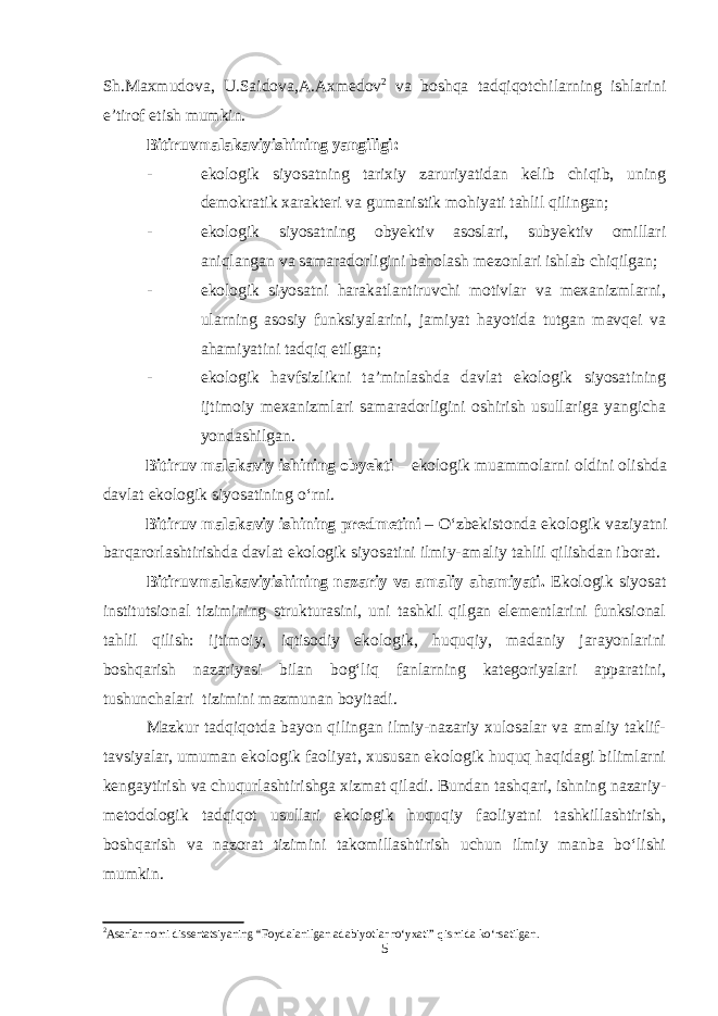 Sh.Maxmudova, U.Saidova,A.Axmedov 2 va boshqa tadqiqotchilarning ishlarini e’tirof etish mumkin. Bitiruvmalakaviyi sh i ning yangiligi : - ekologik siyosatning tarixiy zaruriyatidan kelib chiqib, uning demokratik xarakteri va gumanistik mohiyati tahlil qilingan; - ekologik siyosatning obyektiv asoslari, subyektiv omillari aniqlangan va samaradorligini baholash mezonlari ishlab chiqilgan; - ekologik siyosatni harakatlantiruvchi motivlar va mexanizmlarni, ularning asosiy funksiyalarini, jamiyat hayotida tutgan mavqei va ahamiyatini tadqiq etilgan; - ekologik havfsizlikni ta’minlashda davlat ekologik siyosatining ijtimoiy mexanizmlari samaradorligini oshirish usullariga yangicha yondashilgan. Bitiruv malakaviy ishining obyekti – ekologik muammolarni oldini olishda davlat ekologik siyosatining o‘rni. Bitiruv malakaviy ishining predmetini – O‘zbekistonda ekologik vaziyatni barqarorlashtirishda davlat ekologik siyosatini ilmiy-amaliy tahlil qilishdan iborat. Bitiruvmalakaviyi sh i ning nazariy va amaliy ahamiyati . Ekologik siyosat institutsional tizimining strukturasini, uni tashkil qilgan elementlarini funksional tahlil qilish: ijtimoiy, iqtisodiy ekologik, huquqiy, madaniy jarayonlarini boshqarish nazariyasi bilan bog‘liq fanlarning kategoriyalari apparatini, tushunchalari tizimini mazmunan boyitadi. Mazkur tadqiqotda bayon qilingan ilmiy-nazariy xulosalar va amaliy taklif- tavsiyalar, umuman ekologik faoliyat, xususan ekologik huquq haqidagi bilimlarni kengaytirish va chuqurlashtirishga xizmat qiladi. Bundan tashqari, ishning nazariy- metodologik tadqiqot usullari ekologik huquqiy faoliyatni tashkillashtirish, boshqarish va nazorat tizimini takomillashtirish uchun ilmiy manba bo‘lishi mumkin. 2 Asarlar nomi dissertatsiyaning “Foydalanilgan adabiyotlar ro‘yxati” qismida ko‘rsatilgan. 5 