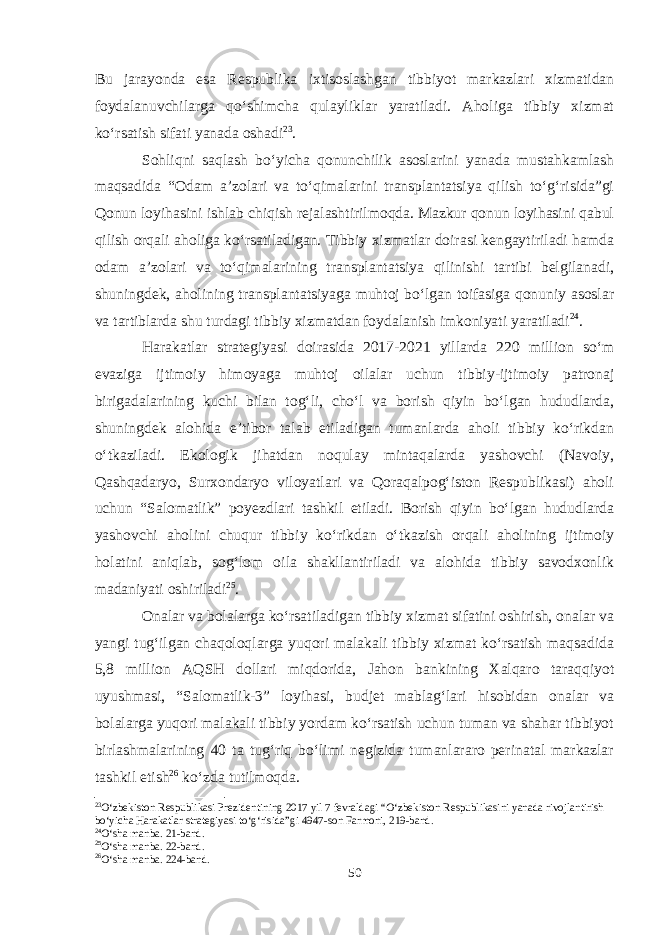 Bu jarayonda esa Respublika ixtisoslashgan tibbiyot markazlari xizmatidan foydalanuvchilarga qo‘shimcha qulayliklar yaratiladi. Aholiga tibbiy xizmat ko‘rsatish sifati yanada oshadi 23 . Sohliqni saqlash bo‘yicha qonunchilik asoslarini yanada mustahkamlash maqsadida “Odam a’zolari va to‘qimalarini transplantatsiya qilish to‘g‘risida”gi Qonun loyihasini ishlab chiqish rejalashtirilmoqda. Mazkur qonun loyihasini qabul qilish orqali aholiga ko‘rsatiladigan. Tibbiy xizmatlar doirasi kengaytiriladi hamda odam a’zolari va to‘qimalarining transplantatsiya qilinishi tartibi belgilanadi, shuningdek, aholining transplantatsiyaga muhtoj bo‘lgan toifasiga qonuniy asoslar va tartiblarda shu turdagi tibbiy xizmatdan foydalanish imkoniyati yaratiladi 24 . Harakatlar strategiyasi doirasida 2017-2021 yillarda 220 million so‘m evaziga ijtimoiy himoyaga muhtoj oilalar uchun tibbiy-ijtimoiy patronaj birigadalarining kuchi bilan tog‘li, cho‘l va borish qiyin bo‘lgan hududlarda, shuningdek alohida e’tibor talab etiladigan tumanlarda aholi tibbiy ko‘rikdan o‘tkaziladi. Ekologik jihatdan noqulay mintaqalarda yashovchi (Navoiy, Qashqadaryo, Surxondaryo viloyatlari va Qoraqalpog‘iston Respublikasi) aholi uchun “Salomatlik” poyezdlari tashkil etiladi. Borish qiyin bo‘lgan hududlarda yashovchi aholini chuqur tibbiy ko‘rikdan o‘tkazish orqali aholining ijtimoiy holatini aniqlab, sog‘lom oila shakllantiriladi va alohida tibbiy savodxonlik madaniyati oshiriladi 25 . Onalar va bolalarga ko‘rsatiladigan tibbiy xizmat sifatini oshirish, onalar va yangi tug‘ilgan chaqoloqlarga yuqori malakali tibbiy xizmat ko‘rsatish maqsadida 5,8 million AQSH dollari miqdorida, Jahon bankining Xalqaro taraqqiyot uyushmasi, “Salomatlik-3” loyihasi, budjet mablag‘lari hisobidan onalar va bolalarga yuqori malakali tibbiy yordam ko‘rsatish uchun tuman va shahar tibbiyot birlashmalarining 40 ta tug‘riq bo‘limi negizida tumanlararo perinatal markazlar tashkil etish 26 ko‘zda tutilmoqda. 23 O‘zbekiston Respublikasi Prezidentining 2017 yil 7 fevraldagi “O‘zbekiston Respublikasini yanada rivojlantirish bo‘yicha Harakatlar strategiyasi to‘g‘risida”gi 4947-son Farmoni, 219-band. 24 O‘sha manba. 21-band. 25 O‘sha manba. 22-band. 26 O‘sha manba. 224-band. 50 