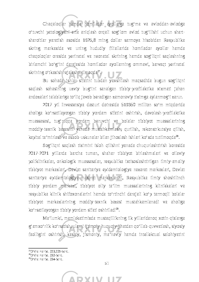 Chaqaloqlar hamda homilador ayollarga tug‘ma va avloddan-avlodga o‘tuvchi patologiyani erta aniqlash orqali sog‘lom avlod tug‘ilishi uchun shart- sharoitlar yaratish asosida 1625,8 ming dollar sarmoya hisobidan Respublika skring markazida va uning hududiy filiallarida homilador ayollar hamda chaqoloqlar orasida perinatal va neonatal skrining hamda sog‘liqni saqlashning birlamchi bo‘g‘ini darajasida homilador ayollarning ommavi, barvaqt perinatal skrining o‘tkazish rejalashtirilmoqda 27 . Bu sohada ishlar sifatini tubdan yaxshilash maqsadida bugun sog‘liqni saqlash sohasining uzviy bug‘ini sanalgan tibbiy-profilaktika xizmati jahon andozalari talablariga to‘liq javob beradigan zamonaviy tizimga aylanmog‘i zarur. 2017 yil Investetsiya dasturi doirasida 519350 million so‘m miqdorida aholiga ko‘rsatilayotgan tibbiy yordam sifatini oshirish, davolash-profilaktika muassasasi, tug‘ruqqa yordam beruvchi va bolalar tibbiyot muassalarining moddiy-texnik bazasini yanada mustahkamlash, qurilish, rekonstrkutsiya qilish, kapital ta’mirlash va asbob-uskunalar bilan jihozlash ishlari ko‘zda tutilmoqda 28 . Sog‘liqni saqlash tizimini isloh qilishni yanada chuqurlashtirish borasida 2017-2021 yillarda barcha tuman, shahar tibbiyot birlashmalari va oilaviy poliklinikalar, onkologik muassasalar, respublika ixtisoslashtirilgan ilmiy-amaliy tibbiyot markazlari, Davlat sanitariya epidemiologiya nazorat markazlari, Davlat sanitariya epidemiologiya nazorat markazlarini, Respublika ilmiy shoshilinch tibbiy yordam markazi, tibbiyot oliy ta’lim muassalarining klinikkalari va respublika klinik shifoxonalarini hamda to‘rtinchi darajali ko‘p tarmoqli bolalar tibbiyot markazlarining moddiy-texnik bazasi mustahkamlanadi va aholiga ko‘rsatilayotgan tibbiy yordam sifati oshiriladi 29 . Ma’lumki, mamlakatimizda mustaqillikning ilk yillaridanoq xotin-qizlarga g‘amxo‘rlik ko‘rsatish, ularni ijtimoiy-huquqiy jihatdan qo‘llab-quvvatlash, siyosiy faolligini oshirish, kasbiy, jismoniy, ma’naviy hamda intellektual salohiyatini 27 O‘sha manba. 223,225-band. 28 O‘sha manba. 232-band. 29 O‘sha manba. 234-band. 51 