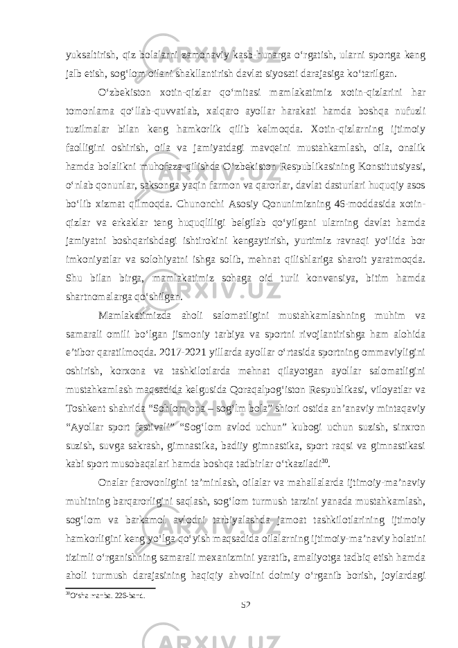 yuksaltirish, qiz bolalarni zamonaviy kasb-hunarga o‘rgatish, ularni sportga keng jalb etish, sog‘lom oilani shakllantirish davlat siyosati darajasiga ko‘tarilgan. O‘zbekiston xotin-qizlar qo‘mitasi mamlakatimiz xotin-qizlarini har tomonlama qo‘llab-quvvatlab, xalqaro ayollar harakati hamda boshqa nufuzli tuzilmalar bilan keng hamkorlik qilib kelmoqda. Xotin-qizlarning ijtimoiy faolligini oshirish, oila va jamiyatdagi mavqeini mustahkamlash, oila, onalik hamda bolalikni muhofaza qilishda O‘zbekiston Respublikasining Konstitutsiyasi, o‘nlab qonunlar, saksonga yaqin farmon va qarorlar, davlat dasturlari huquqiy asos bo‘lib xizmat qilmoqda. Chunonchi Asosiy Qonunimizning 46-moddasida xotin- qizlar va erkaklar teng huquqliligi belgilab qo‘yilgani ularning davlat hamda jamiyatni boshqarishdagi ishtirokini kengaytirish, yurtimiz ravnaqi yo‘lida bor imkoniyatlar va solohiyatni ishga solib, mehnat qilishlariga sharoit yaratmoqda. Shu bilan birga, mamlakatimiz sohaga oid turli konvensiya, bitim hamda shartnomalarga qo‘shilgan. Mamlakatimizda aholi salomatligini mustahkamlashning muhim va samarali omili bo‘lgan jismoniy tarbiya va sportni rivojlantirishga ham alohida e’tibor qaratilmoqda. 2017-2021 yillarda ayollar o‘rtasida sportning ommaviyligini oshirish, korxona va tashkilotlarda mehnat qilayotgan ayollar salomatligini mustahkamlash maqsadida kelgusida Qoraqalpog‘iston Respublikasi, viloyatlar va Toshkent shahrida “Sohlom ona – sog‘lm bola” shiori ostida an’anaviy mintaqaviy “Ayollar sport festivali” “Sog‘lom avlod uchun” kubogi uchun suzish, sinxron suzish, suvga sakrash, gimnastika, badiiy gimnastika, sport raqsi va gimnastikasi kabi sport musobaqalari hamda boshqa tadbirlar o‘tkaziladi 30 . Onalar farovonligini ta’minlash, oilalar va mahallalarda ijtimoiy-ma’naviy muhitning barqarorligini saqlash, sog‘lom turmush tarzini yanada mustahkamlash, sog‘lom va barkamol avlodni tarbiyalashda jamoat tashkilotlarining ijtimoiy hamkorligini keng yo‘lga qo‘yish maqsadida oilalarning ijtimoiy-ma’naviy holatini tizimli o‘rganishning samarali mexanizmini yaratib, amaliyotga tadbiq etish hamda aholi turmush darajasining haqiqiy ahvolini doimiy o‘rganib borish, joylardagi 30 O‘sha manba. 226-band. 52 