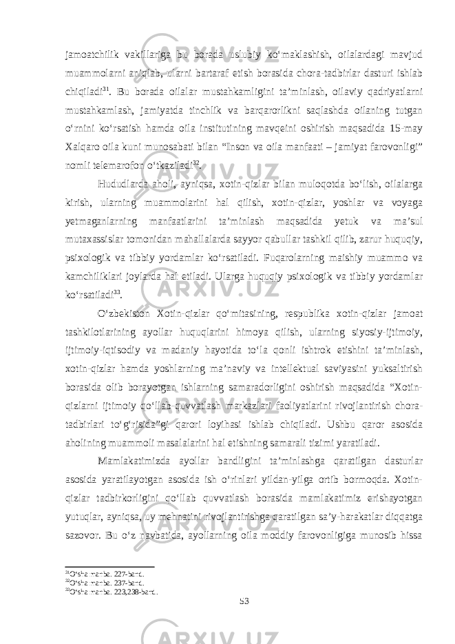 jamoatchilik vakillariga bu borada uslubiy ko‘maklashish, oilalardagi mavjud muammolarni aniqlab, ularni bartaraf etish borasida chora-tadbirlar dasturi ishlab chiqiladi 31 . Bu borada oilalar mustahkamligini ta’minlash, oilaviy qadriyatlarni mustahkamlash, jamiyatda tinchlik va barqarorlikni saqlashda oilaning tutgan o‘rnini ko‘rsatish hamda oila institutining mavqeini oshirish maqsadida 15-may Xalqaro oila kuni munosabati bilan “Inson va oila manfaati – jamiyat farovonligi” nomli telemarofon o‘tkaziladi 32 . Hududlarda aholi, ayniqsa, xotin-qizlar bilan muloqotda bo‘lish, oilalarga kirish, ularning muammolarini hal qilish, xotin-qizlar, yoshlar va voyaga yetmaganlarning manfaatlarini ta’minlash maqsadida yetuk va ma’sul mutaxassislar tomonidan mahallalarda sayyor qabullar tashkil qilib, zarur huquqiy, psixologik va tibbiy yordamlar ko‘rsatiladi. Fuqarolarning maishiy muammo va kamchiliklari joylarda hal etiladi. Ularga huquqiy psixologik va tibbiy yordamlar ko‘rsatiladi 33 . O‘zbekiston Xotin-qizlar qo‘mitasining, respublika xotin-qizlar jamoat tashkilotlarining ayollar huquqlarini himoya qilish, ularning siyosiy-ijtimoiy, ijtimoiy-iqtisodiy va madaniy hayotida to‘la qonli ishtrok etishini ta’minlash, xotin-qizlar hamda yoshlarning ma’naviy va intellektual saviyasini yuksaltirish borasida olib borayotgan ishlarning samaradorligini oshirish maqsadida “Xotin- qizlarni ijtimoiy qo‘llab-quvvatlash markazlari faoliyatlarini rivojlantirish chora- tadbirlari to‘g‘risida”gi qarori loyihasi ishlab chiqiladi. Ushbu qaror asosida aholining muammoli masalalarini hal etishning samarali tizimi yaratiladi. Mamlakatimizda ayollar bandligini ta’minlashga qaratilgan dasturlar asosida yaratilayotgan asosida ish o‘rinlari yildan-yilga ortib bormoqda. Xotin- qizlar tadbirkorligini qo‘llab quvvatlash borasida mamlakatimiz erishayotgan yutuqlar, ayniqsa, uy mehnatini rivojlantirishga qaratilgan sa’y-harakatlar diqqatga sazovor. Bu o‘z navbatida, ayollarning oila moddiy farovonligiga munosib hissa 31 O‘sha manba. 227-band. 32 O‘sha manba. 237-band. 33 O‘sha manba. 223,238-band. 53 